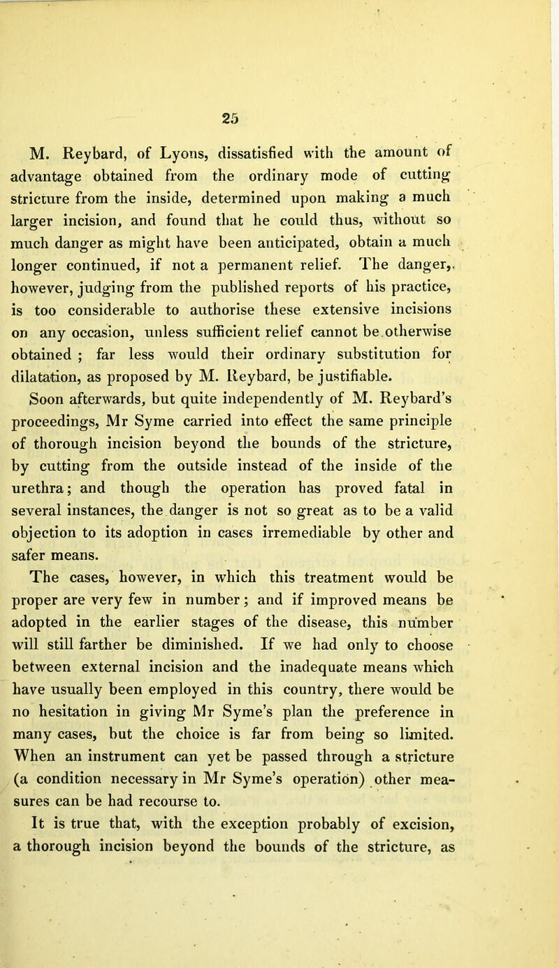 M. Reybard, of Lyons, dissatisfied with the amount of advantage obtained from the ordinary mode of cutting stricture from the inside, determined upon making a much larger incision, and found that he could thus, without so much danger as might have been anticipated, obtain a much longer continued, if not a permanent relief. The danger,, however, judging from the published reports of his practice, is too considerable to authorise these extensive incisions on any occasion, unless sufficient relief cannot be.otherwise obtained ; far less would their ordinary substitution for dilatation, as proposed by M. Reybard, be justifiable. Soon afterwards, but quite independently of M. Reybard’s proceedings, Mr Syme carried into effect the same principle of thorough incision beyond the bounds of the stricture, by cutting from the outside instead of the inside of the urethra; and though the operation has proved fatal in several instances, the danger is not so great as to be a valid objection to its adoption in cases irremediable by other and safer means. The cases, however, in which this treatment would be proper are very few in number; and if improved means be adopted in the earlier stages of the disease, this number will still farther be diminished. If we had only to choose between external incision and the inadequate means which have usually been employed in this country, there would be no hesitation in giving Mr Syme’s plan the preference in many cases, hut the choice is far from being so limited. When an instrument can yet be passed through a stricture (a condition necessary in Mr Syme’s operation) other mea- sures can be had recourse to. It is true that, with the exception probably of excision, a thorough incision beyond the bounds of the stricture, as