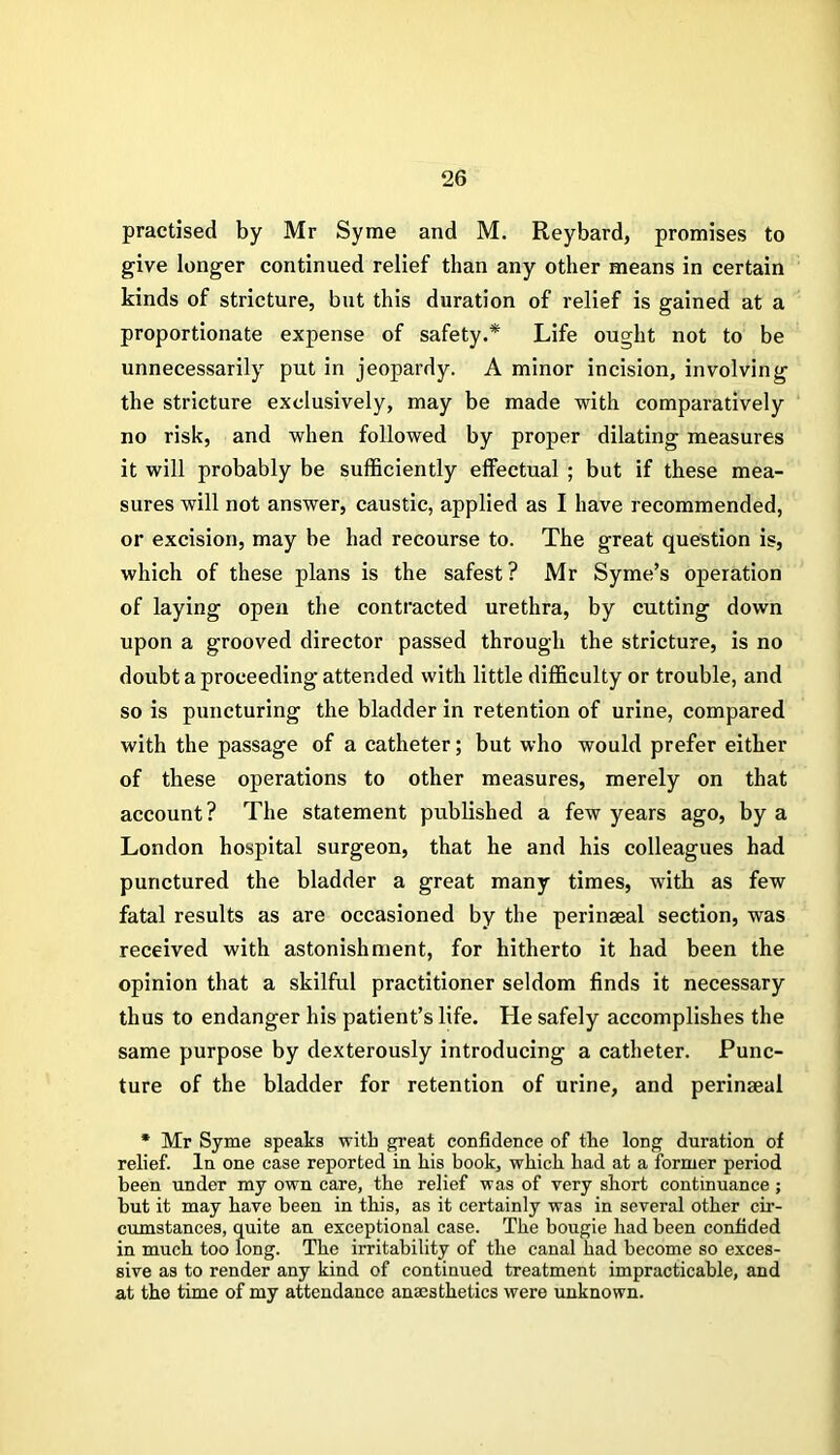 practised by Mr Syme and M. Reybard, promises to give longer continued relief than any other means in certain kinds of stricture, but this duration of relief is gained at a proportionate expense of safety.* Life ought not to be unnecessarily put in jeopardy. A minor incision, involving the stricture exclusively, may be made with comparatively no risk, and when followed by proper dilating measures it will probably be sufficiently effectual ; but if these mea- sures will not answer, caustic, applied as I have recommended, or excision, may be had recourse to. The great question is, which of these plans is the safest? Mr Syme’s operation of laying open the contracted urethra, by cutting down upon a grooved director passed through the stricture, is no doubt a proceeding attended with little difficulty or trouble, and so is puncturing the bladder in retention of urine, compared with the passage of a catheter; but who would prefer either of these operations to other measures, merely on that account? The statement published a few years ago, by a London hospital surgeon, that he and his colleagues had punctured the bladder a great many times, with as few fatal results as are occasioned by the perinaeal section, was received with astonishment, for hitherto it had been the opinion that a skilful practitioner seldom finds it necessary thus to endanger his patient’s life. He safely accomplishes the same purpose by dexterously introducing a catheter. Punc- ture of the bladder for retention of urine, and perinaeal * Mr Syme speaks with great confidence of the long duration of relief. In one case reported in his book, which had at a former period been under my own care, the relief was of very short continuance; but it may have been in this, as it certainly was in several other cir- cumstances, quite an exceptional case. The bougie had been confided in much too long. The irritability of the canal had become so exces- sive as to render any kind of continued treatment impracticable, and at the time of my attendance anesthetics were unknown.