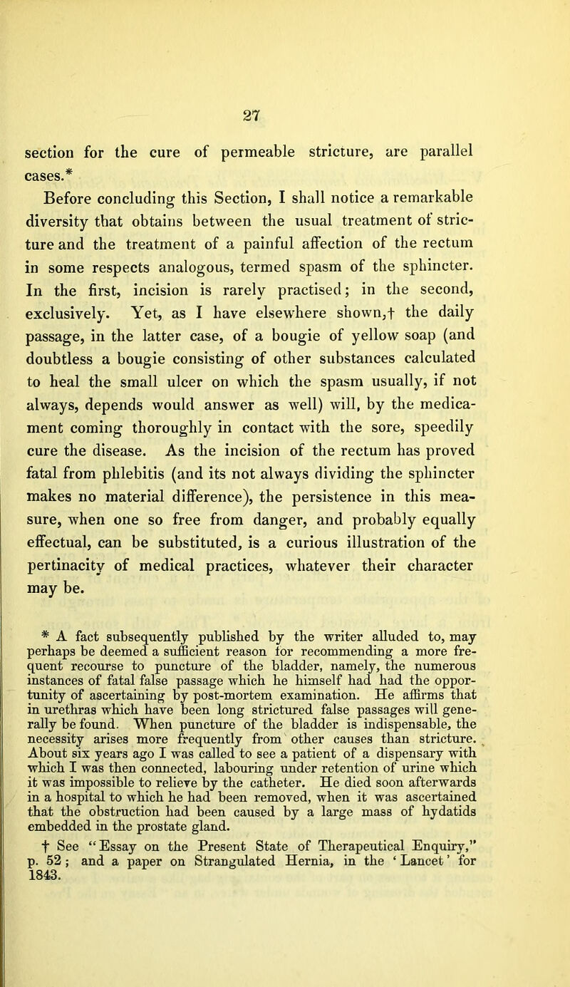 section for the cure of permeable stricture, are parallel cases.* Before concluding this Section, I shall notice a remarkable diversity that obtains between the usual treatment ot stric- ture and the treatment of a painful affection of the rectum in some respects analogous, termed spasm of the sphincter. In the first, incision is rarely practised; in the second, exclusively. Yet, as I have elsewhere shown,f the daily passage, in the latter case, of a bougie of yellow soap (and doubtless a bougie consisting of other substances calculated to heal the small ulcer on which the spasm usually, if not always, depends would answer as well) will, by the medica- ment coming thoroughly in contact with the sore, speedily cure the disease. As the incision of the rectum has proved fatal from phlebitis (and its not always dividing the sphincter makes no material difference), the persistence in this mea- sure, when one so free from danger, and probably equally effectual, can be substituted, is a curious illustration of the pertinacity of medical practices, whatever their character may be. * A fact subsequently published by the writer alluded to, may perhaps be deemed a sufficient reason tor recommending a more fre- quent recourse to puncture of the bladder, namely, the numerous instances of fatal false passage which he himself had had the oppor- tunity of ascertaining by post-mortem examination. He affirms that in urethras which have been long strictured false passages will gene- rally be found. When puncture of the bladder is indispensable, the necessity arises more frequently from other causes than stricture. About six years ago I was called to see a patient of a dispensary with which I was then connected, labouring under retention of urine which it was impossible to relieve by the catheter. He died soon afterwards in a hospital to which he had been removed, when it was ascertained that the obstruction had been caused by a large mass of hydatids embedded in the prostate gland. f See “Essay on the Present State of Therapeutical Enquiry,” p. 52 ; and a paper on Strangulated Hernia, in the ‘ Lancet ’ for 1843.