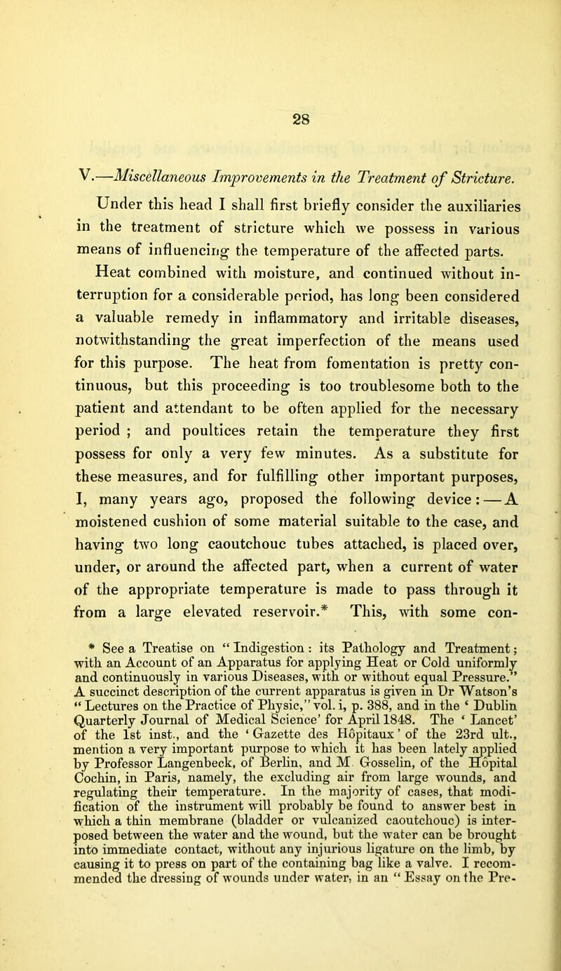 V.—Miscellaneous Improvements in the Treatment of Stricture. Under this head I shall first briefly consider the auxiliaries in the treatment of stricture which we possess in various means of influencing the temperature of the affected parts. Heat combined with moisture, and continued without in- terruption for a considerable period, has long been considered a valuable remedy in inflammatory and irritable diseases, notwithstanding the great imperfection of the means used for this purpose. The heat from fomentation is pretty con- tinuous, but this proceeding is too troublesome both to the patient and attendant to be often applied for the necessary period ; and poultices retain the temperature they first possess for only a very few minutes. As a substitute for these measures, and for fulfilling other important purposes, I, many years ago, proposed the following device:—A moistened cushion of some material suitable to the case, and having two long caoutchouc tubes attached, is placed over, under, or around the affected part, when a current of water of the appropriate temperature is made to pass through it from a large elevated reservoir.* This, with some con- * See a Treatise on “ Indigestion: its Pathology and Treatment; with an Account of an Apparatus for applying Heat or Cold uniformly and continuously in various Diseases, with or without equal Pressure.” A succinct description of the current apparatus is given in Dr Watson’s “ Lectures on the Practice of Physic,” vol. i, p. 388, and in the ‘ Dublin Quarterly Journal of Medical Science’ for April 1848. The ‘ Lancet’ of the 1st inst., and the ‘ Gazette des Hopitaux ’ of the 23rd ult., mention a very important purpose to which it has been lately applied by Professor Langenbeck, of Bei’lin, and M Gosselin, of the Hopital Cochin, in Paris, namely, the excluding air from large wounds, and regulating their temperature. In the majority of cases, that modi- fication of the instrument will probably be found to answer best in which a thin membrane (bladder or vulcanized caoutchouc) is inter- posed between the water and the wound, but the water can be brought into immediate contact, without any injurious ligature on the limb, by causing it to press on part of the containing bag like a valve. I recom- mended the dressing of wounds under water, in an “ Essay on the Pre-