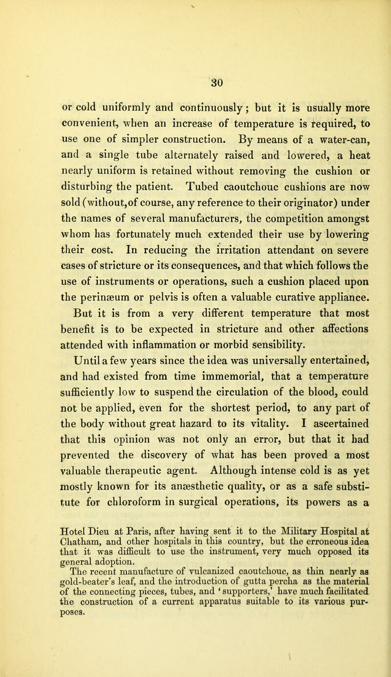 or cold uniformly and continuously; but it is usually more convenient, when an increase of temperature is required, to use one of simpler construction. By means of a water-can, and a single tube alternately raised and lowered, a heat nearly uniform is retained without removing the cushion or disturbing the patient. Tubed caoutchouc cushions are now sold (without,of course, any reference to their originator) under the names of several manufacturers, the competition amongst whom has fortunately much extended their use by lowering their cost. In reducing the irritation attendant on severe cases of stricture or its consequences, and that which follows the use of instruments or operations, such a cushion placed upon the perinseum or pelvis is often a valuable curative appliance. But it is from a very different temperature that most benefit is to be expected in stricture and other affections attended with inflammation or morbid sensibility. Until a few years since the idea was universally entertained, and had existed from time immemorial, that a temperature sufficiently low to suspend the circulation of the blood, could not be applied, even for the shortest period, to any part of the body without great hazard to its vitality. I ascertained that this opinion was not only an error, but that it had prevented the discovery of what has been proved a most valuable therapeutic agent. Although intense cold is as yet mostly known for its anaesthetic quality, or as a safe substi- tute for chloroform in surgical operations, its powers as a Hotel Dieu at Paris, after having sent it to the Military Hospital at Chatham, and other hospitals in this country, hut the erroneous idea that it was difficult to use the instrument, very much opposed its general adoption. The recent manufacture of vulcanized caoutchouc, as thin nearly as gold-beater’s leaf, and the introduction of gutta percha as the material of the connecting pieces, tubes, and ‘ supporters,’ have much facilitated the construction of a current apparatus suitable to its various pur- poses.