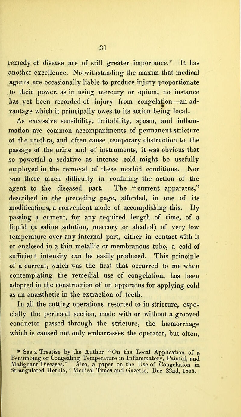 remedy of disease are of still greater importance.* It has another excellence. Notwithstanding the maxim that medical agents are occasionally liable to produce injury proportionate to their power, as in using mercury or opium, no instance has yet been recorded of injury from congelation—an ad- vantage which it principally owes to its action being local. As excessive sensibility, irritability, spasm, and inflam- mation are common accompaniments of permanent stricture of the urethra, and often cause temporary obstruction to the passage of the urine and of instruments, it was obvious that so powerful a sedative as intense cold might be usefully employed in the removal of these morbid conditions. Nor was there much difficulty in confining the action of the agent to the diseased part. The “current apparatus,” described in the preceding page, afforded, in one of its modifications, a convenient mode of accomplishing this. By passing a current, for any required length of time, of a liquid (a saline solution, mercury or alcohol) of very low temperature over any internal part, either in contact with it or enclosed in a thin metallic or membranous tube, a cold of sufficient intensity can be easily produced. This principle of a current, which was the first that occurred to me when contemplating the remedial use of congelation, has been adopted in the construction of an apparatus for applying cold as an anaesthetic in the extraction of teeth. In all the cutting operations resorted to in stricture, espe- cially the perinseal section, made with or without a grooved conductor passed through the stricture, the haemorrhage which is caused not only embarrasses the operator, but often, * See a Treatise by the Author “ On the Local Application of a Benumbing or Congealing Temperature in Inflammatory, Painful, and Malignant Diseases.” Also, a paper on the Use of Congelation in Strangulated Hernia, ‘ Medical Times and Gazette,’ Dec. 22nd, 1855.