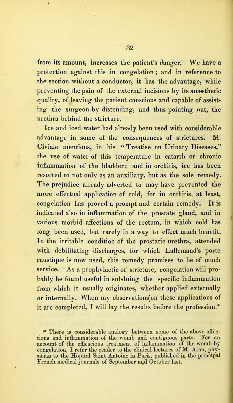 from its amount, increases the patient’s danger. We have a protection against this in congelation ; and in reference to the section without a conductor, it has the advantage, while preventing the pain of the external incisions by its ansesthetic quality, of leaving the patient conscious and capable of assist- ing the surgeon by distending, and thus pointing out, the urethra behind the stricture. Ice and iced water had already been used with considerable advantage in some of the consequences of strictures. M. Civiale mentions, in his “Treatise on Urinary Diseases,” the use of water of this temperature in catarrh or chronic inflammation of the bladder; and in orchitis, ice has been resorted to not only as an auxiliary, but as the sole remedy. The prejudice already adverted to may have prevented the more effectual application of cold, for in orchitis, at least, congelation has proved a prompt and certain remedy. It is indicated also in inflammation of the prostate gland, and in various morbid affections of the rectum, in which cold has long been used, but rarely in a way to effect much benefit. In the irritable condition of the prostatic urethra, attended with debilitating discharges, for which Lallemand’s porte caustique is now used, this remedy promises to be of much service. As a prophylactic of stricture, congelation will pro- bably be found useful in subduing the specific inflammation from which it usually originates, whether applied externally or internally. When my observations]on these applications of it are completed, I will lay the results before the profession.* * There is considerable analogy between some of the above affec- tions and inflammation of the womb and contiguous parts. For an account of the efficacious treatment of inflammation of the womb by congelation, I refer the reader to the clinical lectures of M. Aran, phy- sician to the Hopital Saint Antoine in Paris, published in the principal French medical journals of September apd October last.