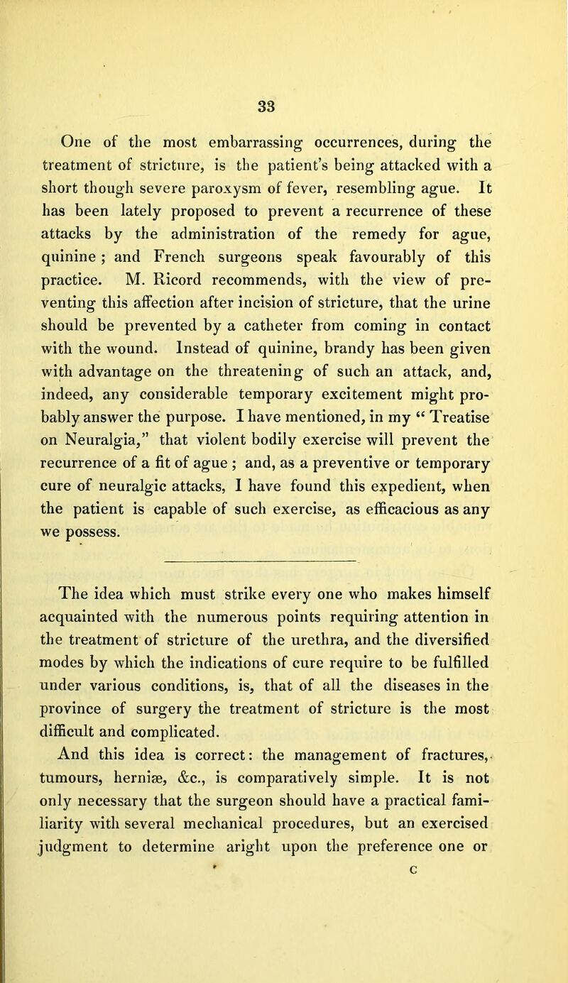 One of the most embarrassing occurrences, during the treatment of stricture, is the patient’s being attacked with a short though severe paroxysm of fever, resembling ague. It has been lately proposed to prevent a recurrence of these attacks by the administration of the remedy for ague, quinine ; and French surgeons speak favourably of this practice. M. Ricord recommends, with the view of pre- venting this affection after incision of stricture, that the urine should be prevented by a catheter from coming in contact with the wound. Instead of quinine, brandy has been given with advantage on the threatening of such an attack, and, indeed, any considerable temporary excitement might pro- bably answer the purpose. I have mentioned, in my “ Treatise on Neuralgia,” that violent bodily exercise will prevent the recurrence of a fit of ague ; and, as a preventive or temporary cure of neuralgic attacks, I have found this expedient, when the patient is capable of such exercise, as efficacious as any we possess. The idea which must strike every one who makes himself acquainted with the numerous points requiring attention in the treatment of stricture of the urethra, and the diversified modes by which the indications of cure require to be fulfilled under various conditions, is, that of all the diseases in the province of surgery the treatment of stricture is the most difficult and complicated. And this idea is correct: the management of fractures,- tumours, hernise, &c., is comparatively simple. It is not only necessary that the surgeon should have a practical fami- liarity with several mechanical procedures, but an exercised judgment to determine aright upon the preference one or c