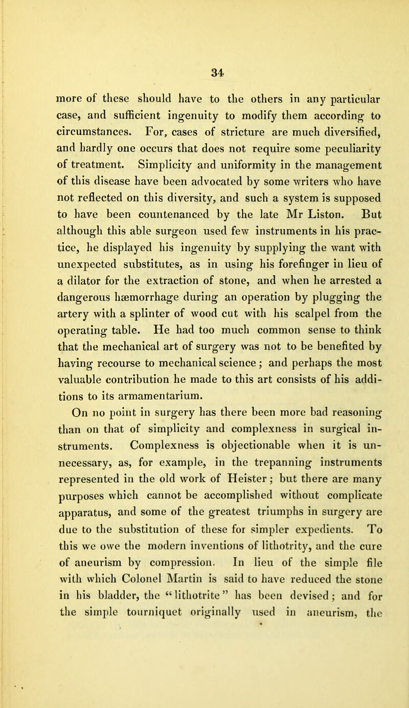 more of these should have to the others in any particular case, and sufficient ingenuity to modify them according to circumstances. For, cases of stricture are much diversified, and hardly one occurs that does not require some peculiarity of treatment. Simplicity and uniformity in the management of this disease have been advocated by some writers who have not reflected on this diversity, and such a system is supposed to have been countenanced by the late Mr Liston. But although this able surgeon used few instruments in his prac- tice, he displayed his ingenuity by supplying the want with unexpected substitutes, as in using his forefinger in lieu of a dilator for the extraction of stone, and when he arrested a dangerous hsemorrhage during an operation by plugging the artery with a splinter of wood cut with his scalpel from the operating table. He had too much common sense to think that the mechanical art of surgery was not to be benefited by having recourse to mechanical science; and perhaps the most valuable contribution he made to this art consists of his addi- tions to its armamentarium. On no point in surgery has there been more bad reasoning than on that of simplicity and complexness in surgical in- struments. Complexness is objectionable when it is un- necessary, as, for example, in the trepanning instruments represented in the old work of Heister; but there are many purposes which cannot be accomplished without complicate apparatus, and some of the greatest triumphs in surgery are due to the substitution of these for simpler expedients. To this we owe the modern inventions of lithotrity, and the cure of aneurism by compression. In lieu of the simple file with which Colonel Martin is said to have reduced the stone in his bladder, the “ lithotrite ” has been devised; and for the simple tourniquet originally used in aneurism, the