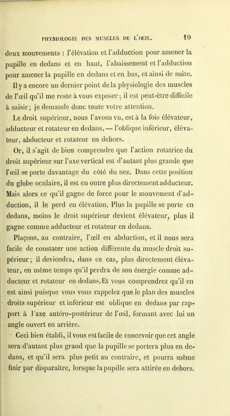deux mouvements : l’élévation et l’adduction pour amener la pupille en dedans et en haut, l’abaissement et l’adduction pour amener la pupille en dedans et en bas, et ainsi de suite. Il y a encore un dernier point delà physiologie des muscles de l’œil qu’il me reste à vous exposer 5 il est peut-être difficile à saisir; je demande donc toute votre attention. Le droit supérieur, nous l’avons vu, est à la fois élévateur, adducteur et rotateur en dedans, — l’oblique inférieur, éléva- teur, abducteur et rotateur en dehors. Or, il s’agit de bien comprendre que l’action rotatrice du droit supérieur sur l’axe vertical est d’autant plus grande que l’œil se porte davantage du côté du nez. Dans cette position du globe oculaire, il est en outre plus directement adducteur. Mais alors ce qu’il gagne de force pour le mouvement d’ad- duction, il le perd en élévation. Plus la pupille se porte en dedans, moins le droit supérieur devient élévateur, plus il gagne comme adducteur et rotateur en dedans. Plaçons, au contraire, l’œil en abduction, et il nous sera facile de constater une action différente du muscle droit su- périeur; il deviendra, dans ce cas, plus directement éléva- teur, en même temps qu’il perdra de son énergie comme ad- ducteur et rotateur en dedans. Et vous comprendrez qu’il en est ainsi puisque vous vous rappelez que le plan des muscles droits supérieur et inférieur est oblique en dedans par rap- port à l’axe antéro-postérieur de l’œil, formant avec lui un angle ouvert en arrière. • Ceci bien établi, il vous est facile de concevoir que cet angle sera d’autant plus grand que la pupille se portera plus en de- dans, et qu’il sera plus petit au contraire, et pourra même finir par disparaître, lorsque la pupille sera attirée en dehors.