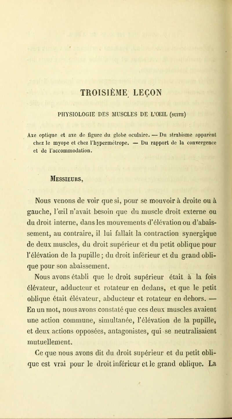 TROISIÈME LEÇON PHYSIOLOGIE DES MUSCLES DE L’OEIL (suite) Axe optique et axe de figure du globe oculaire. — Du strabisme apparent chez le myope et chez l’hypermétrope. — Du rapport de la convergence et de l’accommodation. Messieurs, Nous venons de voir que si, pour se mouvoir à droite ou à gauche, l'œil n’avait besoin que du muscle droit externe ou du droit interne, dans les mouvements d’élévation ou d’abais- sement, au contraire, il lui fallait la contraction synergique de deux muscles, du droit supérieur et du petit oblique pour l’élévation de la pupille ; du droit inférieur et du grand obli- que pour son abaissement. Nous avons établi que le droit supérieur était à la fois élévateur, adducteur et rotateur en dedans, et que le petit oblique était élévateur, abducteur et rotateur en dehors. — En un mot, nous avons constaté que ces deux muscles avaient une action commune, simultanée, l’élévation de la pupille, et deux actions opposées, antagonistes, qui se neutralisaient mutuellement. Ce que nous avons dit du droit supérieur et du petit obli- que est vrai pour le droit inférieur et le grand oblique. La