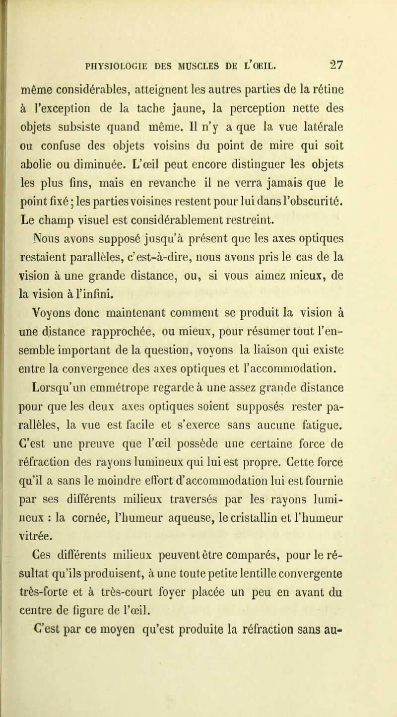 même considérables, atteignent les autres parties de la rétine à l’exception de la tache jaune, la perception nette des objets subsiste quand même. Il n’y a que la vue latérale ou confuse des objets voisins du point de mire qui soit abolie ou diminuée. L’œil peut encore distinguer les objets les plus fins, mais en revanche il ne verra jamais que le point fixé ; les parties voisines restent pour lui dans l’obscurité. Le champ visuel est considérablement restreint. Nous avons supposé jusqu’à présent que les axes optiques restaient parallèles, c’est-à-dire, nous avons pris le cas de la vision à une grande distance, ou, si vous aimez mieux, de la vision à l’infini. Voyons donc maintenant comment se produit la vision à une distance rapprochée, ou mieux, pour résumer tout l’en- semble important de la question, voyons la liaison qui existe entre la convergence des axes optiques et l’accommodation. Lorsqu’un emmétrope regarde à une assez grande distance pour que les deux axes optiques soient supposés rester pa- rallèles, la vue est facile et s’exerce sans aucune fatigue. C’est une preuve que l’œil possède une certaine force de réfraction des rayons lumineux qui lui est propre. Cette force qu’il a sans le moindre effort d’accommodation lui est fournie par ses différents milieux traversés par les rayons lumi- neux : la cornée, l’humeur aqueuse, le cristallin et l’humeur vitrée. Ces différents milieux peuvent être comparés, pour le ré- sultat qu’ils produisent, à une toute petite lentille convergente très-forte et à très-court foyer placée un peu en avant du centre de figure de l’œil. C’est par ce moyen qu’est produite la réfraction sans au-