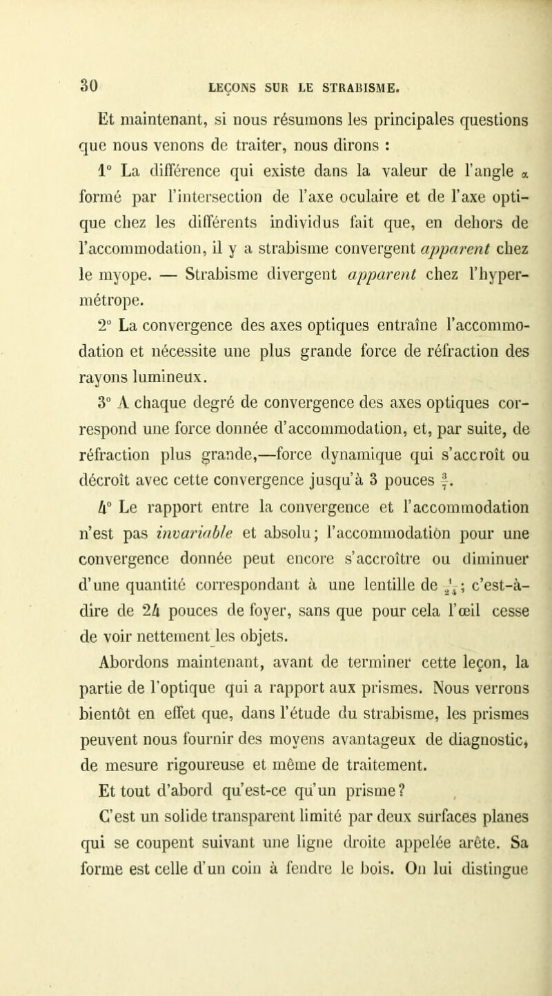 Et maintenant, si nous résumons les principales questions que nous venons de traiter, nous dirons : 1° La différence qui existe dans la valeur de l’angle « formé par l’intersection de l’axe oculaire et de l’axe opti- que chez les différents individus fait que, en dehors de l’accommodation, il y a strabisme convergent apparent chez le myope. — Strabisme divergent apparent chez l’hyper- métrope. 2U La convergence des axes optiques entraîne l’accommo- dation et nécessite une plus grande force de réfraction des rayons lumineux. 3° À chaque degré de convergence des axes optiques cor- respond une force donnée d’accommodation, et, par suite, de réfraction plus grande,—force dynamique qui s’accroît ou décroît avec cette convergence jusqu’à 3 pouces f. k° Le rapport entre la convergence et l’accommodation n’est pas invariable et absolu; l’accommodation pour une convergence donnée peut encore s’accroître ou diminuer d’une quantité correspondant à une lentille de a4; c’est-à- dire de 2Ix pouces de foyer, sans que pour cela l’œil cesse de voir nettement les objets. Abordons maintenant, avant de terminer cette leçon, la partie de l’optique qui a rapport aux prismes. Nous verrons bientôt en effet que, dans l’étude du strabisme, les prismes peuvent nous fournir des moyens avantageux de diagnostic de mesure rigoureuse et même de traitement. Et tout d’abord qu’est-ce qu’un prisme? C’est un solide transparent limité par deux surfaces planes qui se coupent suivant une ligne droite appelée arête. Sa forme est celle d’un coin à fendre le bois. On lui distingue