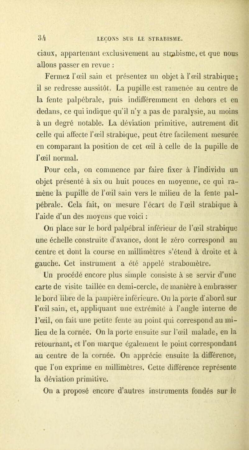 B/i ciaux, appartenant exclusivement au strabisme, et que nous allons passer en revue : Fermez l’œil sain et présentez un objet à l’œil strabique; il se redresse aussitôt. La pupille est ramenée au centre de la fente palpébrale, puis indifféremment en dehors et en dedans, ce qui indique qu’il n’y a pas de paralysie, au moins à un degré notable. La déviation primitive, autrement dit celle qui affecte l’œil strabique, peut être facilement mesurée en comparant la position de cet œil à celle de la pupille de l’œil normal. Pour cela, on commence par faire fixer à l’individu un objet présenté à six ou huit pouces en moyenne, ce qui ra- mène la pupille de l’œil sain vers le milieu de la fente pal- pébrale. Cela fait, on mesure l’écart de l’œil strabique à l’aide d’un des moyens que voici : On place sur le bord palpébral inférieur de l’œil strabique une échelle construite d’avance, dont le zéro correspond au centre et dont la course en millimètres s’étend à droite et à gauche. Cet instrument a été appelé strabomètre, Un procédé encore plus simple consiste à se servir d’une carte de visite taillée en demi-cercle, de manière à embrasser le bord libre de la paupière inférieure. On la porte d’abord sur l’œil sain, et, appliquant une extrémité à l’angle interne de l’œil, on fait une petite fente au point qui correspond au mi- lieu de la cornée. On la porte ensuite sur l’œil malade, en la retournant, et l’on marque également le point correspondant au centre de la cornée. On apprécie ensuite la différence, que l’on exprime en millimètres. Cette différence représente la déviation primitive. On a proposé encore d’autres instruments fondés sur le