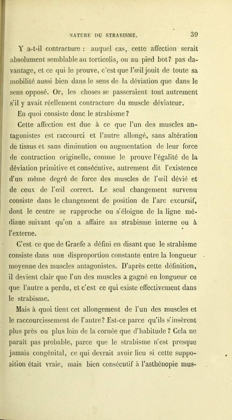 Y a-t-il contracture : auquel cas, cette affection serait absolument semblable au torticolis, ou au pied bot? pas da- vantage, et ce qui le prouve, c’est que l’œil jouit de toute sa mobilité aussi bien dans le sens de la déviation que dans le sens opposé. Or, les choses se passeraient tout autrement s’il y avait réellement contracture du muscle déviateur. En quoi consiste donc le strabisme ? Cette affection est due à ce que l’un des muscles an- tagonistes est raccourci et l’autre allongé, sans altération de tissus et sans diminution ou augmentation de leur force de contraction originelle, comme le prouve l’égalité de la déviation primitive et consécutive, autrement dit l’existence d’un même degré de force des muscles de l’œil dévié et de ceux de l’œil correct. Le seul changement survenu consiste dans le changement de position de l’arc excursif, dont le centre se rapproche ou s’éloigne de la ligne mé- diane suivant qu’on a affaire au strabisme interne ou à l’externe. C’est ce que de Graefe a défini en disant que le strabisme consiste dans une disproportion constante entre la longueur moyenne des muscles antagonistes. D’après cette définition, il devient clair que l’un des muscles a gagné en longueur ce que l’autre a perdu, et c’est ce qui existe effectivement dans le strabisme. Mais à quoi tient cet allongement de l’un des muscles et le raccourcissement de l’autre? Est-ce parce qu’ils s’insèrent plus près ou plus loin de la cornée que d’habitude ? Cela ne paraît pas probable, parce que le strabisme n’est presque jamais congénital, ce qui devrait avoir lieu si cette suppo- sition était vraie, mais bien consécutif à l’asthénopie mus-