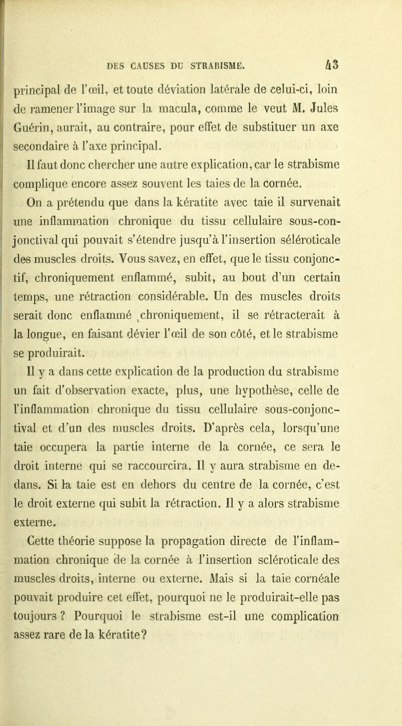 principal de l’œil, et toute déviation latérale de celui-ci, loin de ramener l’image sur la macula, comme le veut M. Jules Guérin, aurait, au contraire, pour effet de substituer un axe secondaire à l’axe principal. Il faut donc chercher une autre explication, car le strabisme complique encore assez souvent les taies de la cornée. On a prétendu que dans la kératite avec taie il survenait une inflammation chronique du tissu cellulaire sous-con- jonctival qui pouvait s’étendre jusqu’à l’insertion séléroticale des muscles droits. Vous savez, en effet, que le tissu conjonc- tif, chroniquement enflammé, subit, au bout d’un certain temps, une rétraction considérable. Un des muscles droits serait donc enflammé t chroniquement, il se rétracterait à la longue, en faisant dévier l’œil de son côté, et le strabisme se produirait. Il y a dans cette explication de la production du strabisme un fait d’observation exacte, plus, une hypothèse, celle de l’inflammation chronique du tissu cellulaire sous-conjonc- tival et d’un des muscles droits. D’après cela, lorsqu’une taie occupera la partie interne de la cornée, ce sera le droit interne qui se raccourcira. Il y aura strabisme en de- dans. Si la taie est en dehors du centre de la cornée, c’est le droit externe qui subit la rétraction. Il y a alors strabisme externe. Cette théorie suppose la propagation directe de l’inflam- mation chronique de la cornée à l’insertion scléroticale des muscles droits, interne ou externe. Mais si la taie cornéale pouvait produire cet effet, pourquoi ne le produirait-elle pas toujours ? Pourquoi le strabisme est-il une complication assez rare de la kératite?