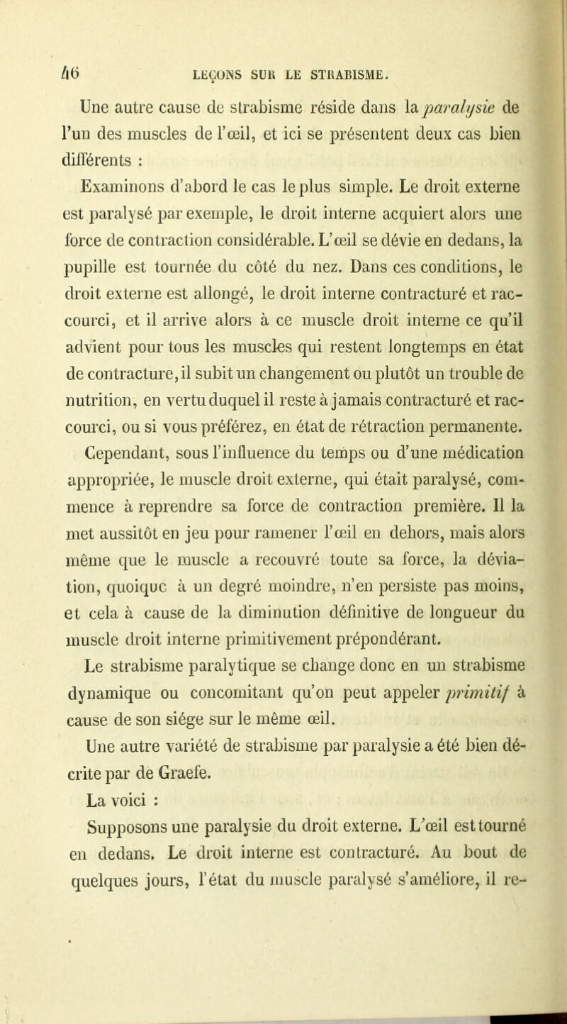 /|6 Une autre cause de strabisme réside dans la paralysie de l’un des muscles de l’œil, et ici se présentent deux cas bien diirérents : Examinons d’abord le cas le plus simple. Le droit externe est paralysé par exemple, le droit interne acquiert alors une force de contraction considérable. L’œil se dévie en dedans, la pupille est tournée du côté du nez. Dans ces conditions, le droit externe est allongé, le droit interne contracturé et rac- courci, et il arrive alors à ce muscle droit interne ce qu’il advient pour tous les muscles qui restent longtemps en état de contracture, il subit un changement ou plutôt un trouble de nutrition, en vertu duquel il reste à jamais contracturé et rac- courci, ou si vous préférez, en état de rétraction permanente. Cependant, sous l’influence du temps ou d’une médication appropriée, le muscle droit externe, qui était paralysé, com- mence à reprendre sa force de contraction première. Il la met aussitôt en jeu pour ramener l’œil en dehors, mais alors même que le muscle a recouvré toute sa force, la dévia- tion, quoique à un degré moindre, n’en persiste pas moins, et cela à cause de la diminution définitive de longueur du muscle droit interne primitivement prépondérant. Le strabisme paralytique se change donc en un strabisme dynamique ou concomitant qu’on peut appeler primitif à cause de son siège sur le même œil. Une autre variété de strabisme par paralysie a été bien dé- crite par de Graefe. La voici : Supposons une paralysie du droit externe. L’œil est tourné en dedans. Le droit interne est contracturé. Au bout de quelques jours, l’état du muscle paralysé s’améliore, il re-