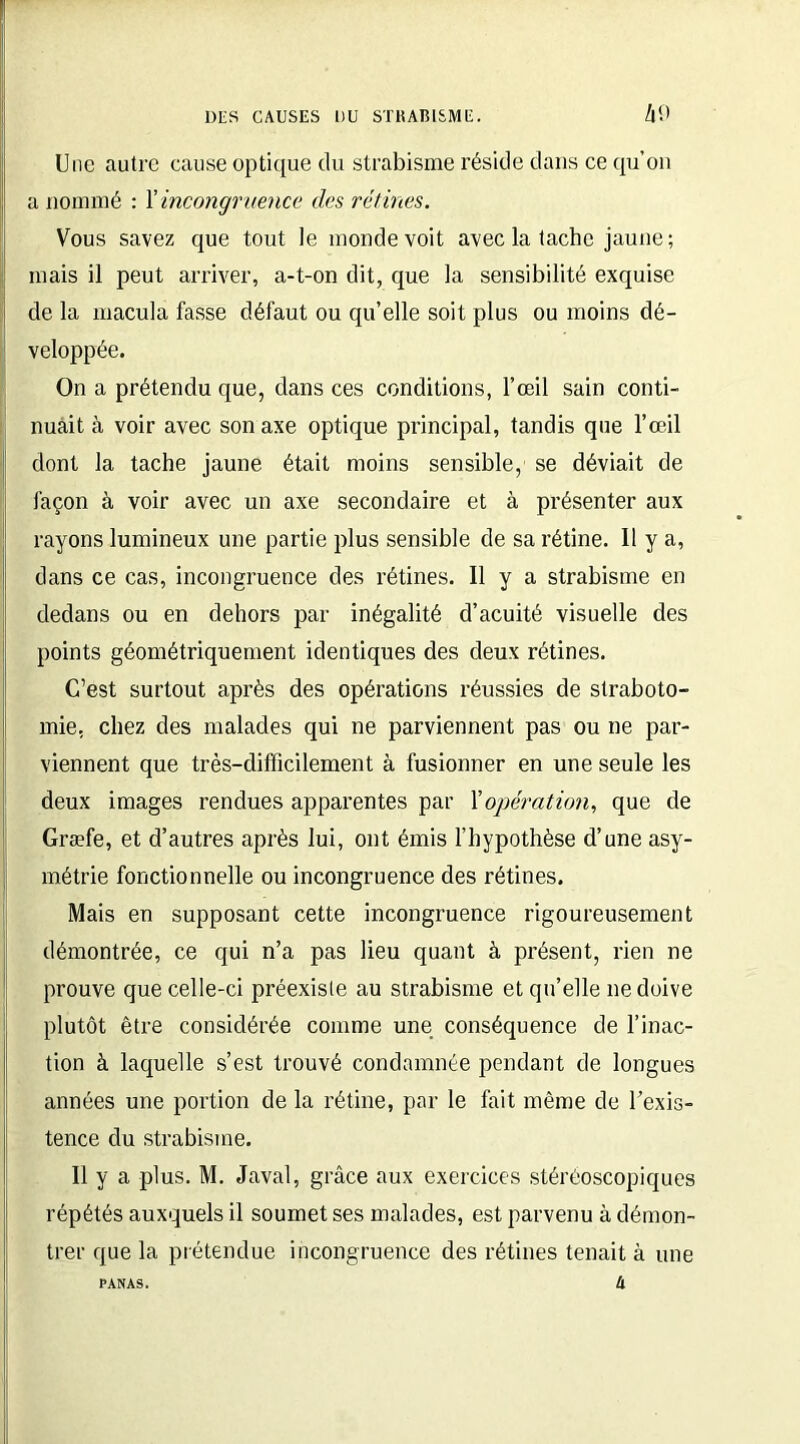 Une autre cause optique du strabisme réside dans ce qu’on a nommé : Y incongruence des rétines. Vous savez que tout le monde voit avec la tache jaune; mais il peut arriver, a-t-on dit, que la sensibilité exquise de la macula fasse défaut ou qu’elle soit plus ou moins dé- veloppée. On a prétendu que, dans ces conditions, l’œil sain conti- nuait à voir avec son axe optique principal, tandis que l’œil dont la tache jaune était moins sensible, se déviait de façon à voir avec un axe secondaire et à présenter aux rayons lumineux une partie plus sensible de sa rétine. 11 y a, dans ce cas, incongruence des rétines. 11 y a strabisme en dedans ou en dehors par inégalité d’acuité visuelle des points géométriquement identiques des deux rétines. C’est surtout après des opérations réussies de straboto- mie, chez des malades qui ne parviennent pas ou ne par- viennent que très-difficilement à fusionner en une seule les deux images rendues apparentes par Y opération, que de Græfe, et d’autres après lui, ont émis l’hypothèse d’une asy- métrie fonctionnelle ou incongruence des rétines. Mais en supposant cette incongruence rigoureusement démontrée, ce qui n’a pas lieu quant à présent, rien ne prouve que celle-ci préexiste au strabisme et qu’elle ne doive plutôt être considérée comme une conséquence de l’inac- tion à laquelle s’est trouvé condamnée pendant de longues années une portion de la rétine, par le fait même de l’exis- tence du strabisme. 11 y a plus. M. Javal, grâce aux exercices stéréoscopiques répétés auxquels il soumet ses malades, est parvenu à démon- trer que la prétendue incongruence des rétines tenait à une h PANAS.