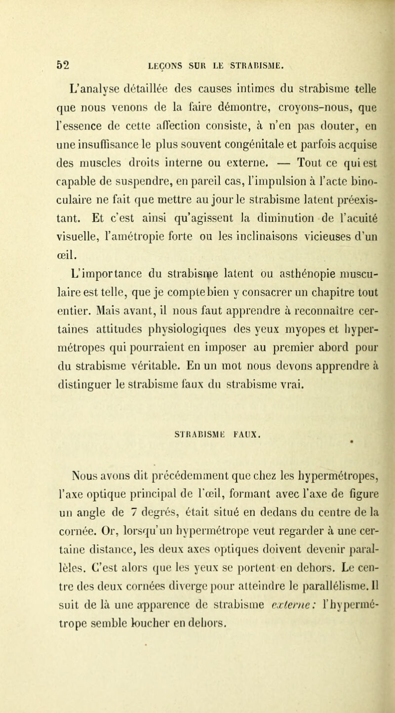 L’analyse détaillée des causes intimes du strabisme telle que nous venons de la faire démontre, croyons-nous, que l’essence de cette affection consiste, à n’en pas douter, en une insuffisance le plus souvent congénitale et parfois acquise des muscles droits interne ou externe. — Tout ce qui est capable de suspendre, en pareil cas, l’impulsion à l’acte bino- culaire ne fait que mettre au jour le strabisme latent préexis- tant. Et c’est ainsi qu’agissent la diminution de l’acuité visuelle, l’amétropie forte ou les inclinaisons vicieuses d’un œil. L’importance du strabisme latent ou asthénopie muscu- laire est telle, que je compte bien y consacrer un chapitre tout entier. Mais avant, il nous faut apprendre à reconnaître cer- taines attitudes physiologiques des yeux myopes et hyper- métropes qui pourraient en imposer au premier abord pour du strabisme véritable. En un mot nous devons apprendre à distinguer le strabisme faux du strabisme vrai. STRABISME FAUX. • Nous avons dit précédemment que chez les hypermétropes, l’axe optique principal de l’œil, formant avec l’axe de figure un angle de 7 degrés, était situé en dedans du centre de la cornée. Or, lorsqu’un hypermétrope veut regarder à une cer- taine distance, les deux axes optiques doivent devenir paral- lèles. L'est alors que les yeux se portent en dehors. Le cen- tre des deux cornées diverge pour atteindre le parallélisme. Il suit de là une apparence de strabisme externe: l’hypermé- trope semble loucher en dehors.