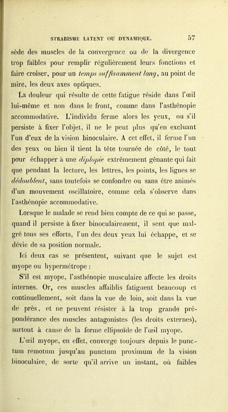 sède des muscles de la convergence ou de la divergence trop faibles pour remplir régulièrement leurs fonctions et faire croiser, pour un temps suffisamment long, au point de mire, les deux axes optiques. La douleur qui résulte de cette fatigue réside dans l’œil lui-même et non dans le front, comme dans l’asthénopie accommodative. L’individu ferme alors les yeux, ou s’il persiste à fixer l’objet, il ne le peut plus qu’en excluant l’un d’eux de la vision binoculaire. A cet effet, il ferme l’un des yeux ou bien il tient la tête tournée de côté, le tout pour échapper à une diplopie extrêmement gênante qui fait que pendant la lecture, les lettres, les points, les lignes se dédoublent, sans toutefois se confondre ou sans être animés d’un, mouvement oscillatoire, comme cela s’observe dans l’asthénopie accommodative. Lorsque le malade se rend bien compte de ce qui se passe, quand il persiste à fixer binoculairement, il sent que mal- gré tous ses efforts, l’un des deux yeux lui échappe, et se dévie de sa position normale. Ici deux cas se présentent, suivant que le sujet est myope ou hypermétrope : S’il est myope, l’asthénopie musculaire affecte les droits internes. Or, ces muscles affaiblis fatiguent beaucoup et continuellement, soit dans la vue de loin, soit dans la vue de près, et ne peuvent résister à la trop grande pré- pondérance des muscles antagonistes (les droits externes), surtout à cause de la forme ellipsoïde de l’œil myope. L’œil myope, en effet, converge toujours depuis le punc- tum remotum jusqu’au punctum proximum de la vision binoculaire, de sorte qu’il arrive un instant, où faibles