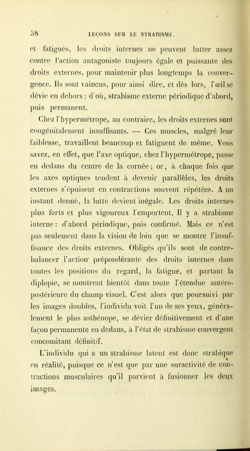 et fatigués, les droits internes ne peuvent lutter assez contre l’action antagoniste toujours égale et puissante des droits externes, pour maintenir plus longtemps la conver- gence. Ils sont vaincus, pour ainsi dire, et dès lors, l’œil se dévie en dehors ; d’où, strabisme externe périodique d’abord, puis permanent. Chez l’hypermétrope, au contraire, les droits externes sont congénitalement insuffisants. — Ces muscles, malgré leur faiblesse, travaillent beaucoup et fatiguent de même. Vous savez, en effet, que l’axe optique, chez l’hypermétrope, passe en dedans du centre de la cornée; or, à chaque fois que les axes optiques tendent à devenir parallèles, les droits externes s’épuisent en contractions souvent répétées. À un instant donné, la lutte devient inégale. Les droits internes plus forts et plus vigoureux l’emportent. Il y a strabisme interne: d’abord périodique, puis confirmé. Mais ce n’est pas seulement dans la vision de loin que se montre l’insuf- fisance des droits externes. Obligés qu’ils sont de contre- balancer l’action' prépondérante des droits internes dans toutes les positions du regard, la fatigue, et partant la diplopie, se montrent bientôt dans toute l’étendue antéro- postérieure du champ visuel. C’est alors que poursuivi par les images doubles, l’individu voit l’un de ses yeux, généra- lement le plus asthénope, se dévier définitivement et d’une façon permanente en dedans, à l’état de strabisme convergent concomitant définitif. L’individu qui a un strabisme latent est donc strabique « en réalité, puisque ce n’est que par une suractivité de con- tractions musculaires qu’il parvient à fusionner les deux images.