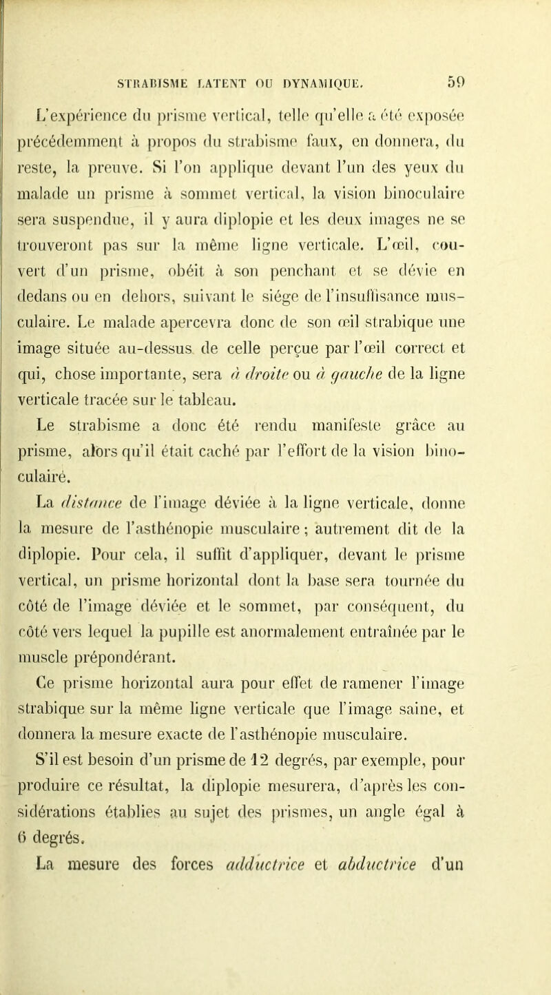 L’expérience du prisme vertical, telle quelle a été exposée précédemment à propos du strabisme faux, en donnera, du reste, la preuve. Si l’on applique devant l’un des yeux du malade un prisme à sommet vertical, la vision binoculaire sera suspendue, il y aura diplopie et les deux images ne se trouveront pas sur la même ligne verticale. L’œil, cou- vert d’un prisme, obéit à son penchant et se dévie en dedans ou en dehors, suivant le siège de l'insuffisance mus- culaire. Le malade apercevra donc de son œil strabique une image située au-dessus de celle perçue par l’œil correct et qui, chose importante, sera à droite ou à gauche de la ligne verticale tracée sur le tableau. Le strabisme a donc été rendu manifeste grâce au prisme, alors qu’il était caché par l’effort de la vision bino- culaire. La distance de l’image déviée à la ligne verticale, donne la mesure de l’asthénopie musculaire ; autrement dit de la diplopie. Pour cela, il suffit d’appliquer, devant le prisme vertical, un prisme horizontal dont la base sera tournée du côté de l’image déviée et le sommet, par conséquent, du côté vers lequel la pupille est anormalement entraînée par le muscle prépondérant. Ce prisme horizontal aura pour effet de ramener l’image strabique sur la même ligne verticale que l’image saine, et donnera la mesure exacte de l’asthénopie musculaire. S’il est besoin d’un prisme de 12 degrés, par exemple, pour produire ce résultat, la diplopie mesurera, d’après les con- sidérations établies au sujet des prismes, un angle égal à (î degrés. La mesure des forces adductrice et abductrice d’un