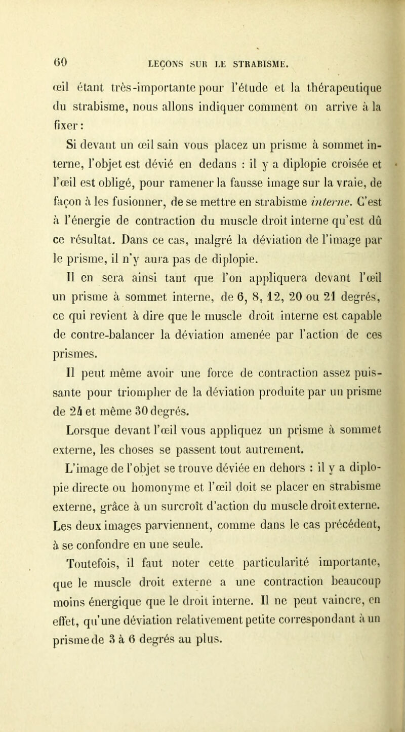 œil étant très-importante pour l’étude et la thérapeutique du strabisme, nous allons indiquer comment on arrive à la fixer : Si devant un œil sain vous placez un prisme à sommet in- terne, l’objet est dévié en dedans : il y a diplopie croisée et l’œil est obligé, pour ramener la fausse image sur la vraie, de façon à les fusionner, de se mettre en strabisme interne. C’est à l’énergie de contraction du muscle droit interne qu’est, dû ce résultat. Dans ce cas, malgré la déviation de l’image par le prisme, il n’y aura pas de diplopie. Il en sera ainsi tant que l’on appliquera devant l’œil un prisme à sommet interne, de 6, 8,12, 20 ou 21 degrés, ce qui revient à dire que le muscle droit interne est capable de contre-balancer la déviation amenée par l’action de ces prismes. Il peut même avoir une force de contraction assez puis- sante pour triompher de la déviation produite par un prisme de 2û et même 30 degrés. Lorsque devant l’œil vous appliquez un prisme à sommet externe, les choses se passent tout autrement. L’image de l’objet se trouve déviée en dehors : il y a diplo- pie directe ou homonyme et l’œil doit se placer en strabisme externe, grâce à un surcroît d’action du muscle droit externe. Les deux images parviennent, comme dans le cas précédent, à se confondre en une seule. Toutefois, il faut noter cette particularité importante, que le muscle droit externe a une contraction beaucoup moins énergique que le droit interne. Il ne peut vaincre, en effet, qu’une déviation relativement petite correspondant à un prisme de 3 à 6 degrés au plus.