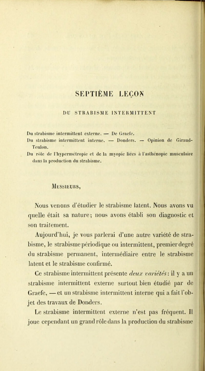 SEPTIÈME LEÇON DU STRABISME INTERMITTENT Du strabisme intermittent externe. — De Gracie. Du strabisme intermittent interne. — Dentiers. — Opinion de Giraud- Teulon. Du rôle de l’hypermétropie et de la myopie lices à l’asthénopie musculaire dans la production du strabisme. Messieurs, Nous venons d’étudier le strabisme latent. Nous avons vu quelle était sa nature; nous avons établi son diagnostic et son traitement. Aujourd’hui, je vous parlerai d’une autre variété de stra- bisme, le strabisme périodique ou intermittent, premier degré du strabisme permanent, intermédiaire entre le strabisme latent et le strabisme confirmé. Ce strabisme intermittent présente deux variétés : il y a un strabisme intermittent externe surtout bien étudié par de Graefe, —et un strabisme intermittent interne qui a fait l’ob- jet des travaux de Donders. Le strabisme intermittent externe n’est pas fréquent. Il joue cependant un grand rôle dans la production du strabisme