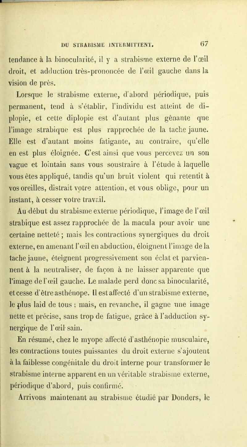 tendance à la binocularité, il y a strabisme externe de l’œil droit, et adduction très-prononcée de l’œil gauche dans la vision de près. Lorsque le strabisme externe, d’abord périodique, puis permanent, tend à s’établir, l’individu est atteint de di- plopie, et cette diplopie est d’autant plus gênante que l’image strabique est plus rapprochée de la tache jaune. Elle est d’autant moins fatigante, au contraire, quelle en est plus éloignée. C’est ainsi que vous percevez un son vague et lointain sans vous soustraire à l’étude à laquelle vous êtes appliqué, tandis qu’un bruit violent qui retentit à vos oreilles, distrait votre attention, et vous oblige, pour un instant, à cesser votre travail. Au début du strabisme externe périodique, l’image de l’œil strabique est assez rapprochée de la macula pour avoir une certaine netteté ; mais les contractions synergiques du droit externe, en amenant l’œil en abduction, éloignent l’image de la tache jaune, éteignent progressivement son éclat et parvien- nent à la neutraliser, de façon à ne laisser apparente que l’image de F œil gauche. Le malade perd donc sa binocularité, etcesse d’être asthénope. llestaffecté d’un strabisme externe, le plus laid de tous ; mais, en revanche, il gagne une image nette et précise, sans trop de fatigue, grâce à l’adduction sy- nergique de l’œil sain. En résumé, chez le myope affecté d’asthénopie musculaire, les contractions toutes puissantes du droit externe s’ajoutent à la faiblesse congénitale du droit interne pour transformer le strabisme interne apparent en un véritable strabisme externe, périodique d’abord, puis confirmé. Arrivons maintenant au strabisme étudié par Donders, le