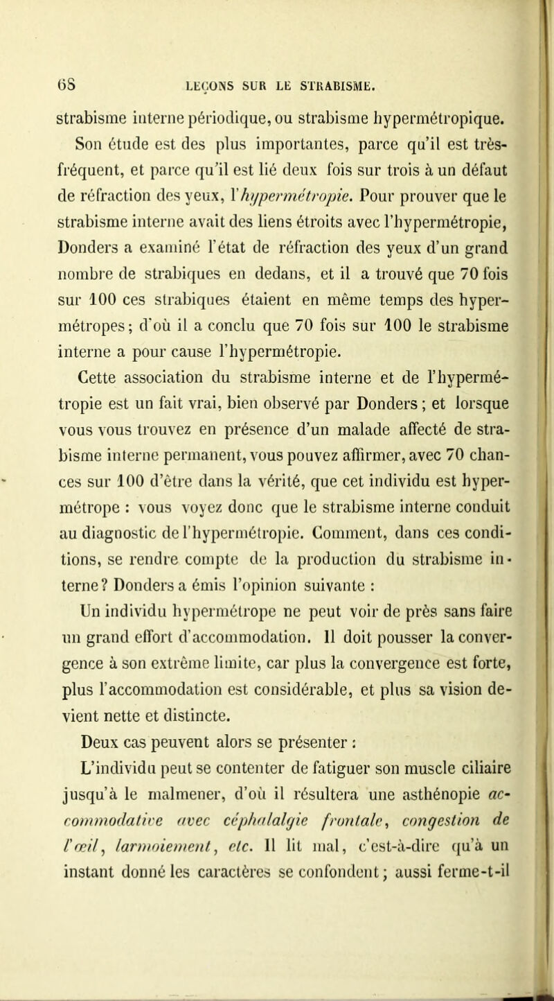 üS strabisme interne périodique, ou strabisme hypermétropique. Son étude est des plus importantes, parce qu’il est très- fréquent, et parce qu’il est lié deux fois sur trois à un défaut de réfraction des yeux, Y hypermétropie. Pour prouver que le strabisme interne avait des liens étroits avec l’hypermétropie, Donders a examiné l’état de réfraction des yeux d’un grand nombre de strabiques en dedans, et il a trouvé que 70 fois sur 100 ces strabiques étaient en même temps des hyper- métropes; d'où il a conclu que 70 fois sur 100 le strabisme interne a pour cause l’hypermétropie. Cette association du strabisme interne et de l’hypermé- tropie est un fait vrai, bien observé par Donders ; et lorsque vous vous trouvez en présence d’un malade affecté de stra- bisme interne permanent, vous pouvez affirmer, avec 70 chan- ces sur 100 d’être dans la vérité, que cet individu est hyper- métrope : vous voyez donc que le strabisme interne conduit au diagnostic de l’hypermétropie. Comment, dans ces condi- tions, se rendre compte de la production du strabisme in- terne ? Donders a émis l’opinion suivante : Un individu hypermétrope ne peut voir de près sans faire un grand effort d’accommodation. 11 doit pousser la conver- gence à son extrême limite, car plus la convergence est forte, plus l’accommodation est considérable, et plus sa vision de- vient nette et distincte. Deux cas peuvent alors se présenter : L’individu peut se contenter de fatiguer son muscle ciliaire jusqu’à le malmener, d’où il résultera une asthénopie ac- commodative avec céphalalgie frontale, congestion de l'œil, larmoiement, etc. Il lit mal, c’est-à-dire qu’à un instant donné les caractères se confondent; aussi ferme-t-il