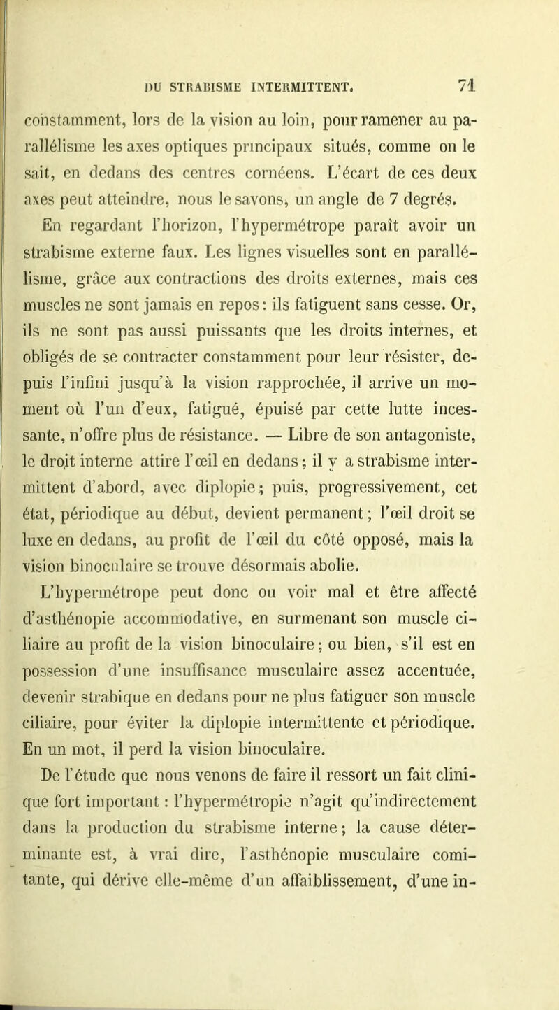 constamment, lors de la vision au loin, pour ramener au pa- rallélisme les axes optiques principaux situés, comme on le sait, en dedans des centres cornéens. L’écart de ces deux axes peut atteindre, nous le savons, un angle de 7 degrés. En regardant l’horizon, l’hypermétrope paraît avoir un strabisme externe faux. Les lignes visuelles sont en parallé- lisme, grâce aux contractions des droits externes, mais ces muscles ne sont jamais en repos : ils fatiguent sans cesse. Or, ils ne sont pas aussi puissants que les droits internes, et obligés de se contracter constamment pour leur résister, de- puis l’infini jusqu’à la vision rapprochée, il arrive un mo- ment où l’un d’eux, fatigué, épuisé par cette lutte inces- sante, n’offre plus de résistance. — Libre de son antagoniste, le droit interne attire l’œil en dedans ; il y a strabisme inter- mittent d’abord, avec diplopie ; puis, progressivement, cet état, périodique au début, devient permanent; l’œil droit se luxe en dedans, au profit de l’œil du côté opposé, mais la vision binoculaire se trouve désormais abolie. L’hypermétrope peut donc ou voir mal et être affecté d’asthénopie accomniodative, en surmenant son muscle ci- liaire au profit de la vision binoculaire ; ou bien, s’il est en possession d’une insuffisance musculaire assez accentuée, devenir strabique en dedans pour ne plus fatiguer son muscle ciliaire, pour éviter la diplopie intermittente et périodique. En un mot, il perd la vision binoculaire. De l’étude que nous venons de faire il ressort un fait clini- que fort important : l’hypermétropie n’agit qu’indirectement dans la production du strabisme interne ; la cause déter- minante est, à vrai dire, l’asthénopie musculaire comi- tante, qui dérive elle-même d’un affaiblissement, d’une in-