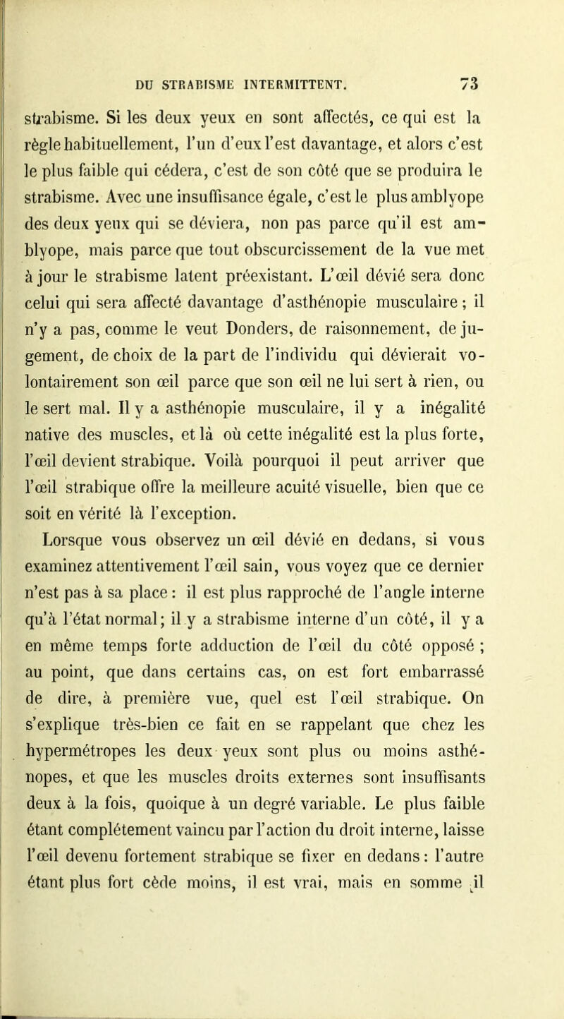 strabisme. Si les deux yeux en sont affectés, ce qui est la règle habituellement, l’un d’eux l’est davantage, et alors c’est le plus faible qui cédera, c’est de son côté que se produira le strabisme. Avec une insuffisance égale, c’est le plus amblyope des deux yeux qui se déviera, non pas parce qu'il est am- blyope, mais parce que tout obscurcissement de la vue met à jour le strabisme latent préexistant. L’œil dévié sera donc celui qui sera affecté davantage d’asthénopie musculaire ; il n’y a pas, comme le veut Donders, de raisonnement, de ju- gement, de choix de la part de l’individu qui dévierait vo- lontairement son œil parce que son œil ne lui sert à rien, ou le sert mal. Il y a asthénopie musculaire, il y a inégalité native des muscles, et là où cette inégalité est la plus forte, l’œil devient strabique. Voilà pourquoi il peut arriver que l’œil strabique offre la meilleure acuité visuelle, bien que ce soit en vérité là l’exception. Lorsque vous observez un œil dévié en dedans, si vous examinez attentivement l’œil sain, vous voyez que ce dernier n’est pas à sa place : il est plus rapproché de l’angle interne qu’à l’état normal; il y a strabisme interne d’un côté, il y a en même temps forte adduction de l’œil du côté opposé ; au point, que dans certains cas, on est fort embarrassé de dire, à première vue, quel est l’œil strabique. On s’explique très-bien ce fait en se rappelant que chez les hypermétropes les deux yeux sont plus ou moins asthé- nopes, et que les muscles droits externes sont insuffisants deux à la fois, quoique à un degré variable. Le plus faible étant complètement vaincu par l’action du droit interne, laisse l’œil devenu fortement strabique se fixer en dedans : l’autre étant plus fort cède moins, il est vrai, mais en somme \\