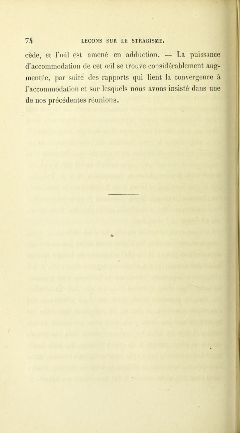 cède, et l’œil est amené en adduction. — La puissance d’accommodation de cet œil se trouve considérablement aug- mentée, par suite des rapports qui lient la convergence à l’accommodation et sur lesquels nous avons insisté dans uue de nos précédentes réunions.