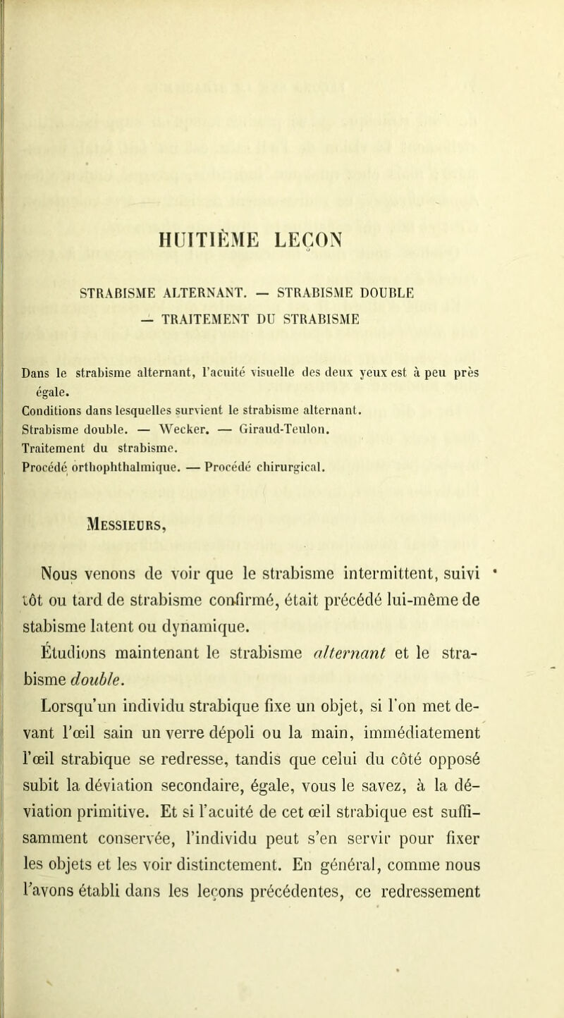 HUITIÈME LEÇON STRABISME ALTERNANT. — STRABISME DOUBLE — TRAITEMENT DU STRABISME Dans le strabisme alternant, l’acuité ■visuelle des deux yeux est à peu près égale. Conditions dans lesquelles survient le strabisme alternant. Strabisme double. — Wecker. — Giraud-Toulon. Traitement du strabisme. Procédé orthophthalmique. —Procédé chirurgical. Messieurs, Nous venons de voir que le strabisme intermittent, suivi tôt ou tard de strabisme confirmé, était précédé lui-même de stabisme latent ou dynamique. Étudions maintenant le strabisme alternant et le stra- bisme double. Lorsqu’un individu strabique fixe un objet, si l’on met de- vant l’œil sain un verre dépoli ou la main, immédiatement l’œil strabique se redresse, tandis que celui du côté opposé subit la déviation secondaire, égale, vous le savez, à la dé- viation primitive. Et si l’acuité de cet œil strabique est suffi- samment conservée, l’individu peut s’en servir pour fixer les objets et les voir distinctement. En général, comme nous l’avons établi dans les leçons précédentes, ce redressement