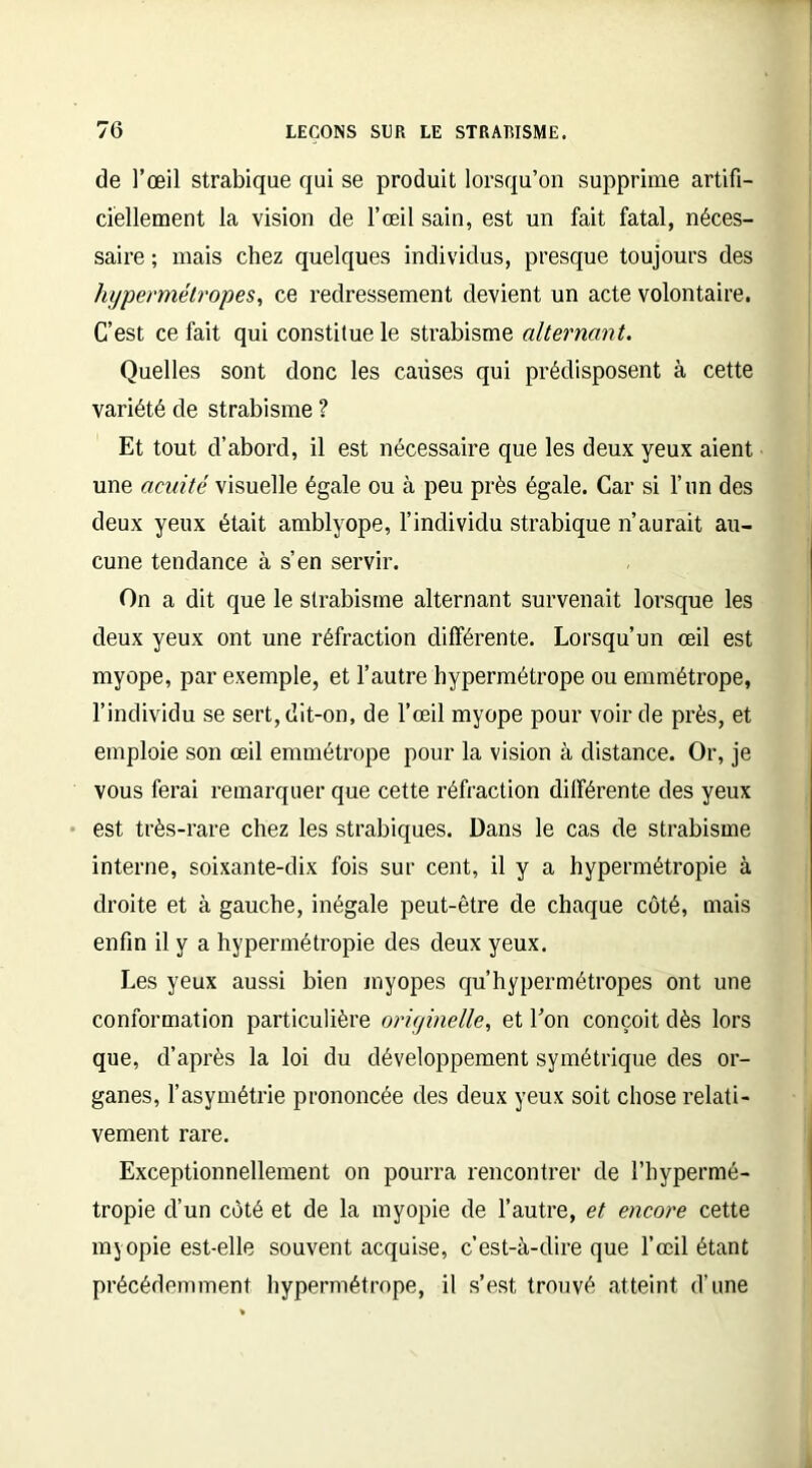 de l’œil strabique qui se produit lorsqu’on supprime artifi- ciellement la vision de l’œil sain, est un fait fatal, néces- saire ; mais chez quelques individus, presque toujours des hypermétropes, ce redressement devient un acte volontaire. C’est ce fait qui constitue le strabisme alternant. Quelles sont donc les causes qui prédisposent à cette variété de strabisme ? Et tout d’abord, il est nécessaire que les deux yeux aient une acuité visuelle égale ou à peu près égale. Car si l’nn des deux yeux était amblyope, l’individu strabique n’aurait au- cune tendance à s’en servir. On a dit que le strabisme alternant survenait lorsque les deux yeux ont une réfraction différente. Lorsqu’un œil est myope, par exemple, et l’autre hypermétrope ou emmétrope, l’individu se sert, dit-on, de l’œil myope pour voir de près, et emploie son œil emmétrope pour la vision à distance. Or, je vous ferai remarquer que cette réfraction différente des yeux est très-rare chez les strabiques. Dans le cas de strabisme interne, soixante-dix fois sur cent, il y a hypermétropie à droite et à gauche, inégale peut-être de chaque côté, mais enfin il y a hypermétropie des deux yeux. Les yeux aussi bien myopes qu’hypermétropes ont une conformation particulière originelle, et l’on conçoit dès lors que, d’après la loi du développement symétrique des or- ganes, l’asymétrie prononcée des deux yeux soit chose relati- vement rare. Exceptionnellement on pourra rencontrer de l’hypermé- tropie d’un côté et de la myopie de l’autre, et encore cette myopie est-elle souvent acquise, c’est-à-dire que l’œil étant précédemment hypermétrope, il s’est trouvé atteint d’une