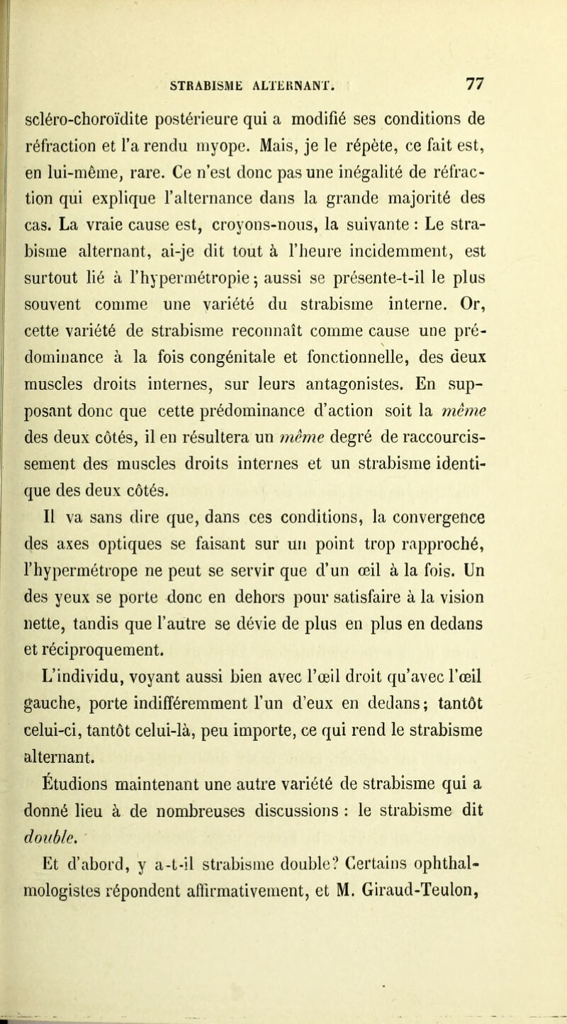 scléro-choroïdite postérieure qui a modifié ses conditions de réfraction et l’a rendu myope. Mais, je le répète, ce fait est, en lui-même, rare. Ce n’est donc pas une inégalité de réfrac- tion qui explique l’alternance dans la grande majorité des cas. La vraie cause est, croyons-nous, la suivante : Le stra- bisme alternant, ai-je dit tout à l’heure incidemment, est surtout lié à l’hypermétropie 5 aussi se présente-t-il le plus souvent comme une variété du strabisme interne. Or, cette variété de strabisme reconnaît comme cause une pré- dominance à la fois congénitale et fonctionnelle, des deux muscles droits internes, sur leurs antagonistes. En sup- posant donc que cette prédominance d’action soit la même des deux côtés, il en résultera un même degré de raccourcis- sement des muscles droits internes et un strabisme identi- que des deux côtés. Il va sans dire que, dans ces conditions, la convergence des axes optiques se faisant sur un point trop rapproché, l’hypermétrope ne peut se servir que d’un œil à la fois. Un des yeux se porte donc en dehors pour satisfaire à la vision nette, tandis que l’autre se dévie de plus en plus en dedans et réciproquement. L’individu, voyant aussi bien avec l’œil droit qu’avec l’œil gauche, porte indifféremment l’un d’eux en dedans; tantôt celui-ci, tantôt celui-là, peu importe, ce qui rend le strabisme alternant. Étudions maintenant une autre variété de strabisme qui a donné lieu à de nombreuses discussions : le strabisme dit double. Et d’abord, y a-t-il strabisme double? Certains ophthal- mologistes répondent affirmativement, et M. Giraud-Teulon,