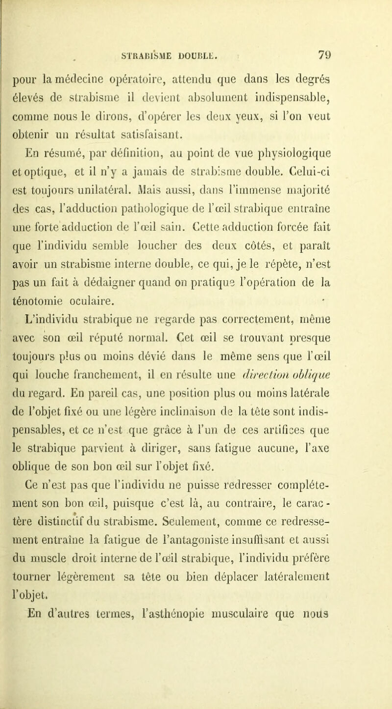 pour la médecine opératoire, attendu que dans les degrés élevés de strabisme il devient absolument indispensable, comme nous le dirons, d’opérer les deux yeux, si l’on veut obtenir un résultat satisfaisant. En résumé, par définition, au point de vue physiologique et optique, et il n’y a jamais de strabisme double. Celui-ci est toujours unilatéral. Mais aussi, dans l’immense majorité des cas, l’adduction pathologique de l’œil strabique entraîne une forte adduction de l’œil sain. Cette adduction forcée fait que l’individu semble loucher des deux côtés, et paraît avoir un strabisme interne double, ce qui, je le répète, n’est pas un fait à dédaigner quand on pratique l’opération de la ténotomie oculaire. L’individu strabique ne regarde pas correctement, même avec son œil réputé normal. Cet œil se trouvant presque toujours plus ou moins dévié dans le même sens que l’œil qui louche franchement, il en résulte une direction oblique du regard. En pareil cas, une position plus ou moins latérale de l’objet fixé ou une légère inclinaison de la tête sont indis- pensables, et ce n’est que grâce à l’un de ces artifices que le strabique parvient à diriger, sans fatigue aucune, l’axe oblique de son bon œil sur l’objet fixé. Ce n’est pas que l’individu ne puisse redresser complète- ment son bon œil, puisque c’est là, au contraire, le carac- * tère distinctif du strabisme. Seulement, comme ce redresse- ment entraîne la fatigue de l’antagoniste insuffisant et aussi du muscle droit interne de l’oeil strabique, l’individu préfère tourner légèrement sa tête ou bien déplacer latéralement l’objet. En d’autres termes, l’asthénopie musculaire que nous