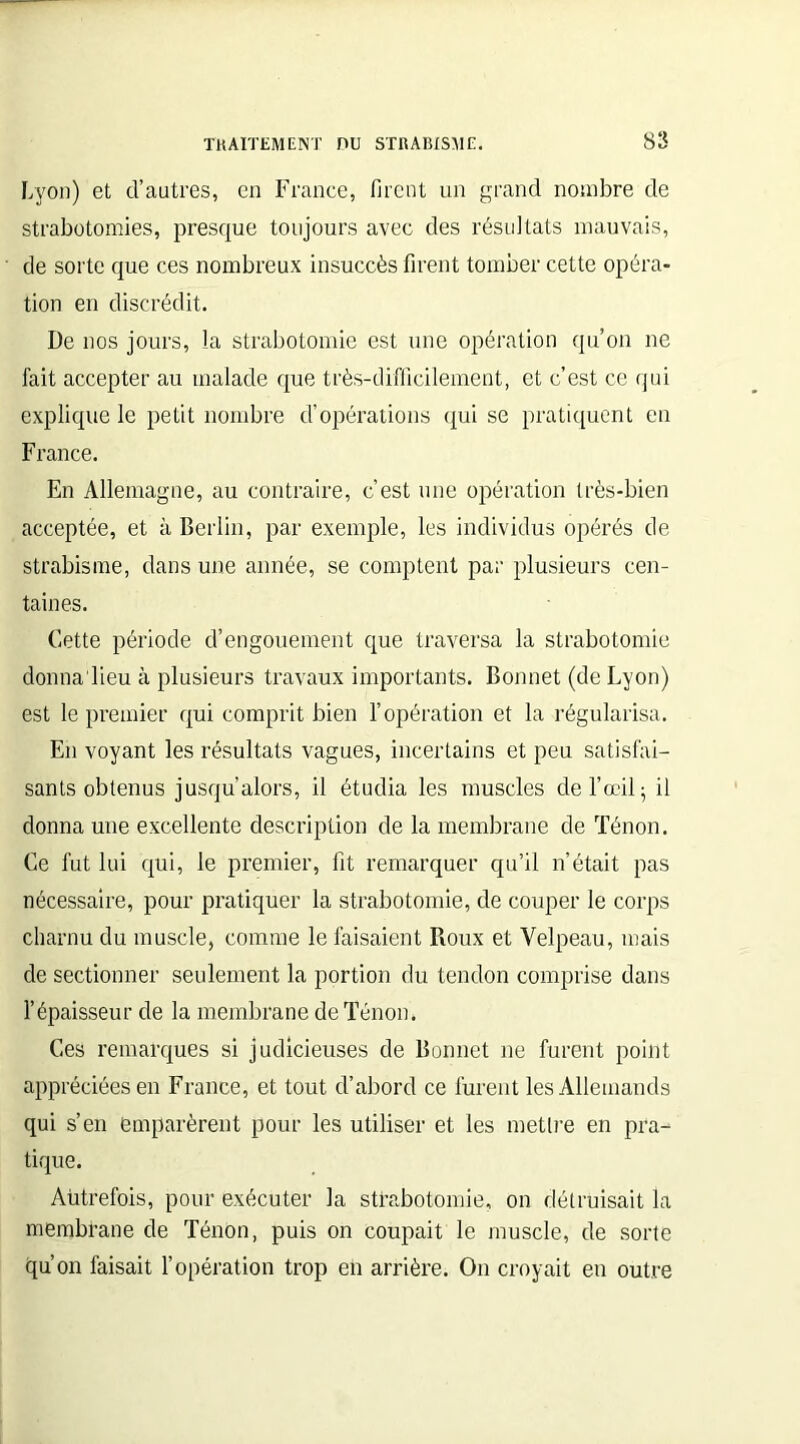 Lyon) et d’autres, en France, firent un grand nombre de strabotomies, presque toujours avec des résultats mauvais, de sorte que ces nombreux insuccès firent tomber cette opéra- tion en discrédit. De nos jours, la strabotomie est une opération qu’on ne fait accepter au malade que très-difficilement, et c’est ce qui explique le petit nombre d’opérations qui se pratiquent en France. En Allemagne, au contraire, c’est une opération très-bien acceptée, et à Berlin, par exemple, les individus opérés de strabisme, dans une année, se comptent par plusieurs cen- taines. Cette période d’engouement que traversa la strabotomie donna lieu à plusieurs travaux importants. Bonnet (de Lyon) est le premier qui comprit bien l’opération et la régularisa. En voyant les résultats vagues, incertains et peu satisfai- sants obtenus jusqu’alors, il étudia les muscles de l’œil; il donna une excellente description de la membrane de Ténon. Ce fut lui qui, le premier, fit remarquer qu’il n’était pas nécessaire, pour pratiquer la strabotomie, de couper le corps charnu du muscle, comme le faisaient Roux et Velpeau, mais de sectionner seulement la portion du tendon comprise dans l’épaisseur de la membrane de Ténon. Ces remarques si judicieuses de Bonnet ne furent point appréciées en France, et tout d’abord ce furent les Allemands qui s’en emparèrent pour les utiliser et les mettre en pra- tique. Autrefois, pour exécuter la strabotomie, on détruisait la membrane de Ténon, puis on coupait le muscle, de sorte qu’on faisait l’opération trop en arrière. On croyait en outre