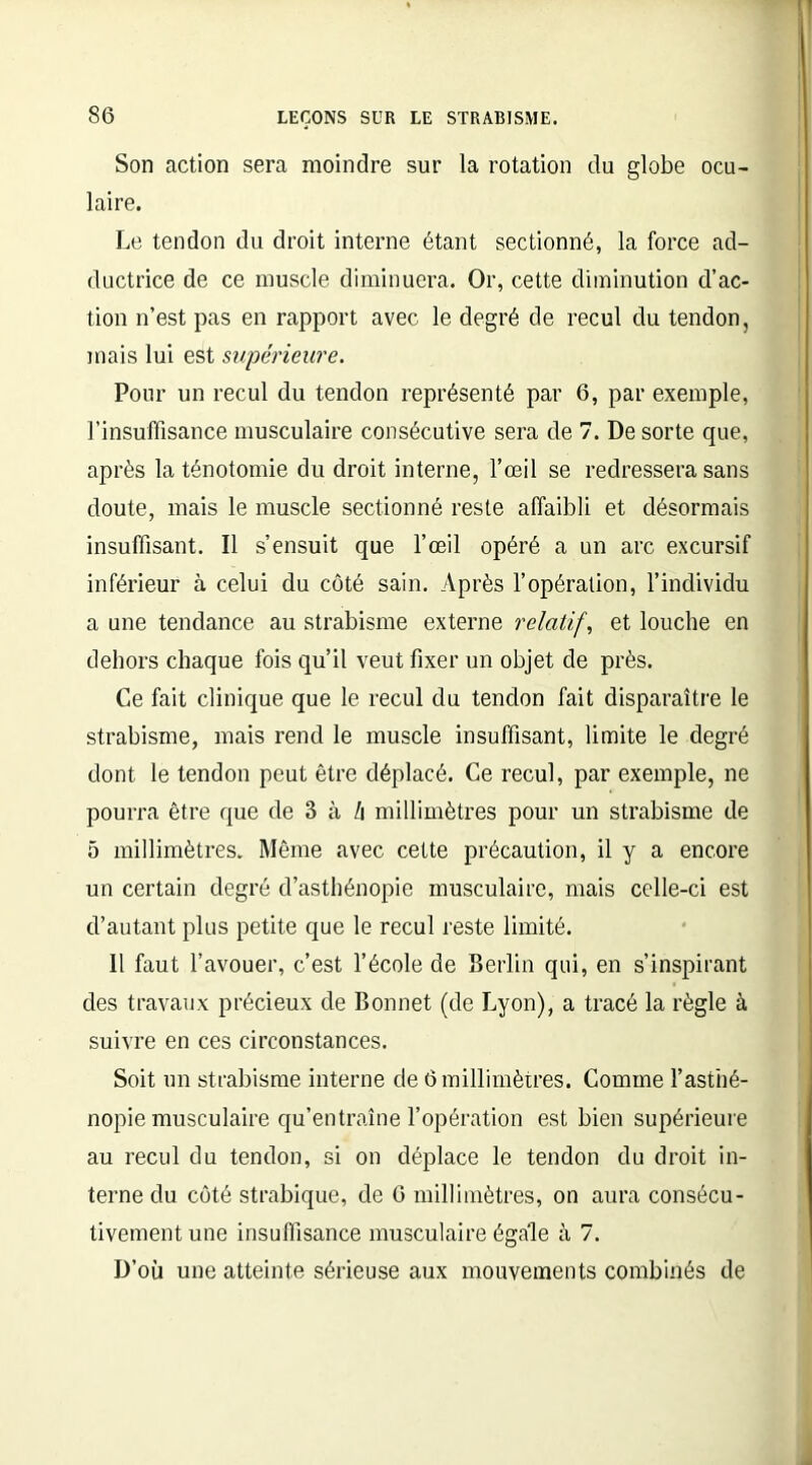 Son action sera moindre sur la rotation du globe ocu- laire. Le tendon du droit interne étant sectionné, la force ad- ductrice de ce muscle diminuera. Or, cette diminution d’ac- tion n’est pas en rapport avec le degré de recul du tendon, mais lui est supérieure. Pour un recul du tendon représenté par 6, par exemple, l’insuffisance musculaire consécutive sera de 7. De sorte que, après la ténotomie du droit interne, l’œil se redressera sans doute, mais le muscle sectionné reste affaibli et désormais insuffisant. Il s’ensuit que l’œil opéré a un arc excursif inférieur à celui du côté sain. Après l’opération, l’individu a une tendance au strabisme externe relatif, et louche en dehors chaque fois qu’il veut fixer un objet de près. Ce fait clinique que le recul du tendon fait disparaître le strabisme, mais rend le muscle insuffisant, limite le degré dont le tendon peut être déplacé. Ce recul, par exemple, ne pourra être que de 3 à /i millimètres pour un strabisme de 5 millimètres. Même avec cette précaution, il y a encore un certain degré d’asthénopie musculaire, mais celle-ci est d’autant plus petite que le recul reste limité. Il faut l’avouer, c’est l’école de Berlin qui, en s’inspirant des travaux précieux de Bonnet (de Lyon), a tracé la règle à suivre en ces circonstances. Soit un strabisme interne de 6 millimètres. Comme l’asthé- nopie musculaire qu’entraîne l’opération est bien supérieure au recul du tendon, si on déplace le tendon du droit in- terne du côté strabique, de G millimètres, on aura consécu- tivement une insuffisance musculaire égale à 7. D’où une atteinte sérieuse aux mouvements combinés de