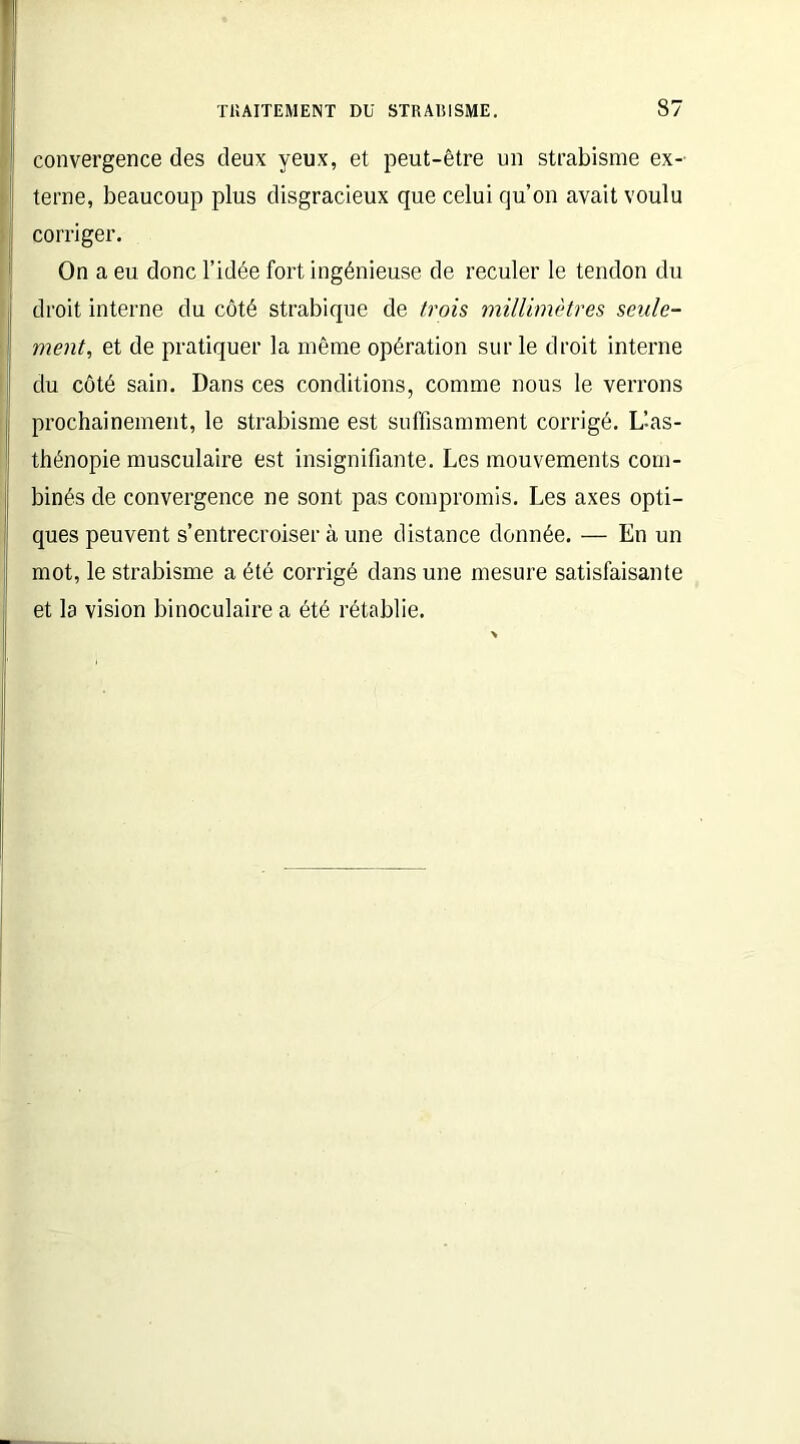 convergence des deux yeux, et peut-être un strabisme ex- terne, beaucoup plus disgracieux que celui qu’on avait voulu corriger. On a eu donc l’idée fort ingénieuse de reculer le tendon du droit interne du côté strabique de trois millimètres seule- ment, et de pratiquer la même opération sur le droit interne du côté sain. Dans ces conditions, comme nous le verrons prochainement, le strabisme est suffisamment corrigé. L’-as- thénopie musculaire est insignifiante. Les mouvements com- binés de convergence ne sont pas compromis. Les axes opti- ques peuvent s’entrecroiser à une distance donnée. — En un mot, le strabisme a été corrigé dans une mesure satisfaisante et la vision binoculaire a été rétablie.