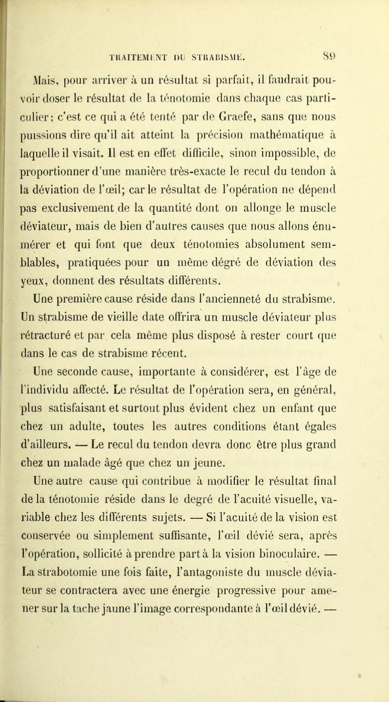 Mais, pour arriver à un résultat si parfait, il faudrait pou- voir doser le résultat de la ténotomie dans chaque cas parti- culier; c’est ce qui a été tenté par de Graefe, sans que nous puissions dire qu’il ait atteint la précision mathématique à laquelle il visait. Il est en effet difficile, sinon impossible, de proportionner d’une manière très-exacte le recul du tendon à la déviation de l’oeil; carie résultat de l’opération ne dépend pas exclusivement de la quantité dont on allonge le muscle déviateur, mais de bien d’autres causes que nous allons énu- mérer et qui font que deux ténotomies absolument sem- blables, pratiquées pour un même dégré de déviation des yeux, donnent des résultats différents. Une première cause réside dans l’ancienneté du strabisme. Un strabisme de vieille date offrira un muscle déviateur plus rétracturé et par cela môme plus disposé à rester court que dans le cas de strabisme récent. Une seconde cause, importante à considérer, est l’âge de l’individu affecté. Le résultat de l’opération sera, en général, plus satisfaisant et surtout plus évident chez un enfant que chez un adulte, toutes les autres conditions étant égales d’ailleurs. —Le recul du tendon devra donc être plus grand chez un malade âgé que chez un jeune. Une autre cause qui contribue à modifier le résultat final de la ténotomie réside dans le degré de l’acuité visuelle, va- riable chez les différents sujets. — Si l’acuité de la vision est conservée ou simplement suffisante, l’œil dévié sera, après l’opération, sollicité à prendre parta la vision binoculaire. — La strabotomie une fois faite, l’antagoniste du muscle dévia- teur se contractera avec une énergie progressive pour ame- ner sur la tache jaune l’image correspondante à l’œil dévié. —