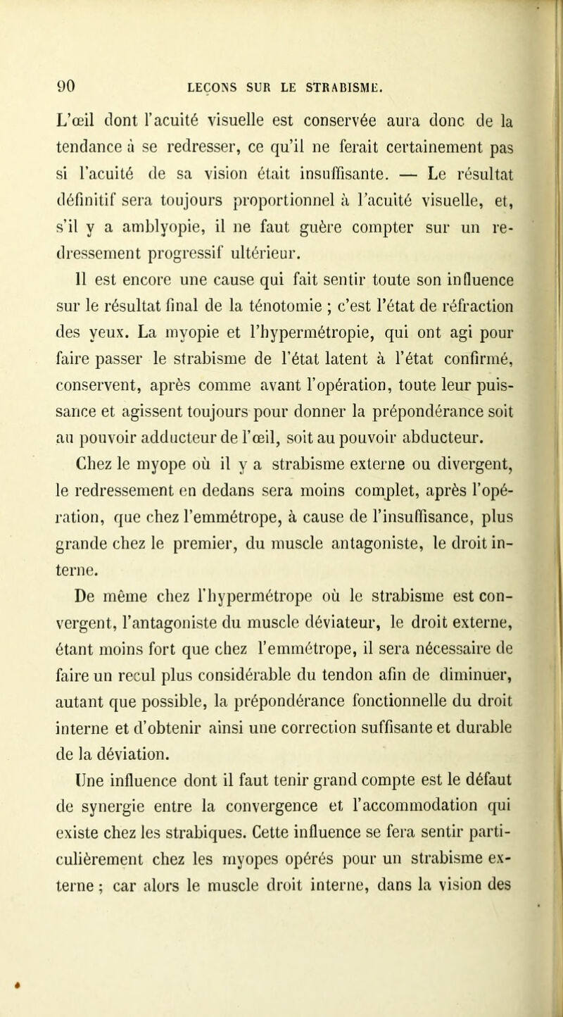 L’œil dont l’acuité visuelle est conservée aura donc de la tendance à se redresser, ce qu’il ne ferait certainement pas si l’acuité de sa vision était insuffisante. — Le résultat définitif sera toujours proportionnel à l’acuité visuelle, et, s’il y a amblyopie, il ne faut guère compter sur un re- dressement progressif ultérieur. 11 est encore une cause qui fait sentir toute son influence sur le résultat final de la ténotomie ; c’est l’état de réfraction des yeux. La myopie et l’hypermétropie, qui ont agi pour faire passer le strabisme de l’état latent à l’état confirmé, conservent, après comme avant l’opération, toute leur puis- sance et agissent toujours pour donner la prépondérance soit au pouvoir adducteur de l’œil, soit au pouvoir abducteur. Chez le myope où il y a strabisme externe ou divergent, le redressement en dedans sera moins complet, après l’opé- ration, que chez l’emmétrope, à cause de l’insuffisance, plus grande chez le premier, du muscle antagoniste, le droit in- terne. De même chez l’hypermétrope où le strabisme est con- vergent, l’antagoniste du muscle déviateur, le droit externe, étant moins fort que chez l’emmétrope, il sera nécessaire de faire un recul plus considérable du tendon afin de diminuer, autant que possible, la prépondérance fonctionnelle du droit interne et d’obtenir ainsi une correction suffisante et durable de la déviation. Une influence dont il faut tenir grand compte est le défaut de synergie entre la convergence et l’accommodation qui existe chez les strabiques. Cette influence se fera sentir parti- culièrement chez les myopes opérés pour un strabisme ex- terne ; car alors le muscle droit interne, dans la vision des