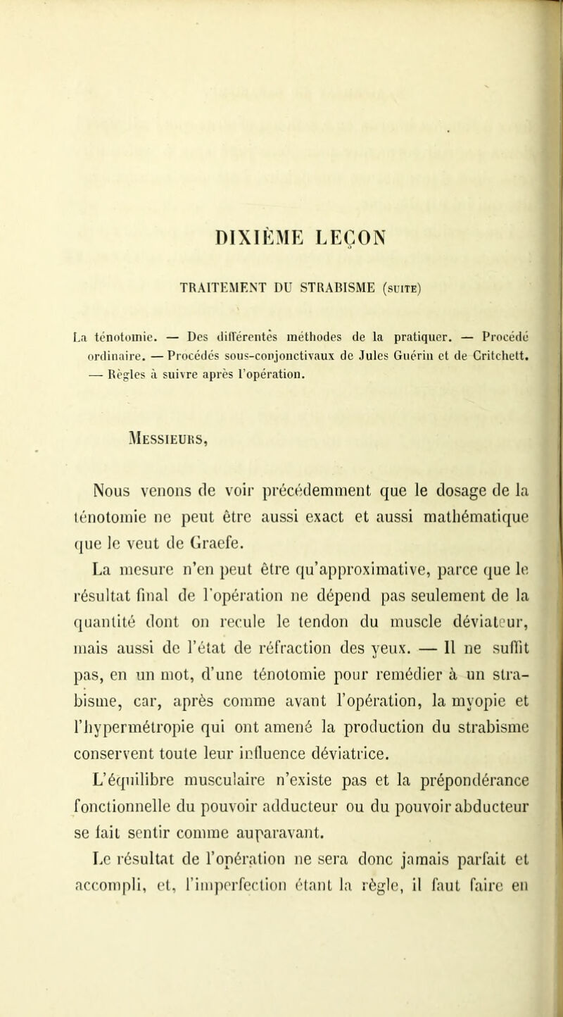 DIXIÈME LEÇON TRAITEMENT DU STRABISME (suite) La ténotomie. — Des différentes méthodes de la pratiquer. — Procédé ordinaire. —Procédés sous-conjonctivaux de Jules Guérin et de Critchett. — Règles à suivre après l’opération. Messieurs, Nous venons de voir précédemment que le dosage de la ténotomie ne peut être aussi exact et aussi mathématique que le veut de Graefe. La mesure n’en peut être qu’approximative, parce que le résultat final de l'opération ne dépend pas seulement de la quantité dont on recule le tendon du muscle déviateur, mais aussi de l’état de réfraction des yeux. — Il ne suffit pas, en un mot, d’une ténotomie pour remédier à un stra- bisme, car, après comme avant l’opération, la myopie et l’hypermétropie qui ont amené la production du strabisme conservent toute leur influence déviatrice. L’équilibre musculaire n’existe pas et la prépondérance fonctionnelle du pouvoir adducteur ou du pouvoir abducteur se lait sentir comme auparavant. Le résultat de l’opération ne sera donc jamais parfait et accompli, et, l’imperfection étant la règle, il faut faire en