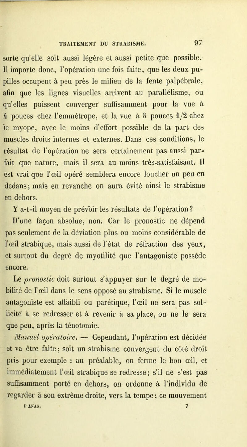 sorte quelle soit aussi légère et aussi petite que possible. Il importe donc, l’opération une fois faite, que les deux pu- pilles occupent à peu près le milieu de la fente palpébrale, afin que les lignes visuelles arrivent au parallélisme, ou quelles puissent converger suffisamment pour la vue à l\ pouces chez l’emmétrope, et la vue à 3 pouces 1/2 chez le myope, avec le moins d’effort possible de la part des muscles droits internes et externes. Dans ces conditions, le résultat de l’opération ne sera certainement pas aussi par- fait que nature, mais il sera au moins très-satisfaisant. Il est vrai que l’œil opéré semblera encore loucher un peu en dedans; mais en revanche on aura évité ainsi le strabisme en dehors. Y a-t-il moyen de prévoir les résultats de l’opération? D’une façon absolue, non. Car le pronostic ne dépend pas seulement de la déviation plus ou moins considérable de l’œil strabique, mais aussi de l’état de réfraction des yeux, et surtout du degré de myotilité que l’antagoniste possède encore. Le pronostic doit surtout s’appuyer sur le degré de mo- bilité de l’œil dans le sens opposé au strabisme. Si le muscle antagoniste est affaibli ou parétique, l’œil ne sera pas sol- licité à se redresser et à revenir à sa place, ou ne le sera que peu, après la ténotomie. Manuel opératoire. — Cependant, l’opération est décidée et va être faite ; soit un strabisme convergent du côté droit pris pour exemple : au préalable, on ferme le bon œil, et immédiatement l’œil strabique se redresse ; s’il ne s’est pas suffisamment porté en dehors, on ordonne à l’individu de regarder à son extrême droite, vers la tempe ; ce mouvement 7 P ANAS.