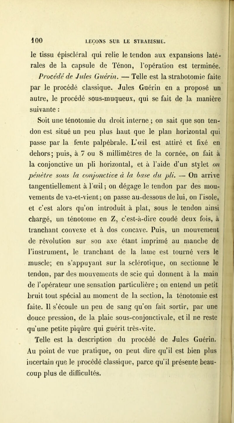 le tissu épiscléral qui relie le tendon aux expansions laté- rales de la capsule de Ténon, l’opération est terminée. Procédé de Jules Guérin. — Telle est la strabotomie faite par le procédé classique. Jules Guérin en a proposé un autre, le procédé sous-muqueux, qui se fait de la manière suivante : Soit une ténotomie du droit interne ; on sait que son ten- don est situé un peu plus haut que le plan horizontal qui passe par la fente palpébrale. L’œil est attiré et fixé en dehors; puis, à 7 ou 8 millimètres de la cornée, on fait à la conjonctive un pli horizontal, et à l’aide d’un stylet on pénètre sous la conjonctive à la base du pli. — On arrive tangentiellement à l’œil ; on dégage le tendon par des mou- vements de va-et-vient; on passe au-dessous de lui, on l’isole, et c’est alors qu’on introduit à plat, sous le tendon ainsi chargé, un ténotome en Z, c’est-à-dire coudé deux fois, à tranchant convexe et à dos concave. Puis, un mouvement de révolution sur son axe étant imprimé au manche de l’instrument, le tranchant de la lame est tourné vers le muscle; en s’appuyant sur la sclérotique, on sectionne le tendon, par des mouvements de scie qui donnent à la main de l’opérateur une sensation particulière ; on entend un petit bruit tout spécial au moment de la section, la ténotomie est faite. Il s’écoule un peu de sang qu’on fait sortir, par une douce pression, de la plaie sous-conjonctivale, et il ne reste qu’une petite piqûre qui guérit très-vite. Telle est la description du procédé de Jules Guérin. Au point de vue pratique, on peut dire qu’il est bien plus incertain que le procédé classique, parce qu’il présente beau- coup plus de difficultés.