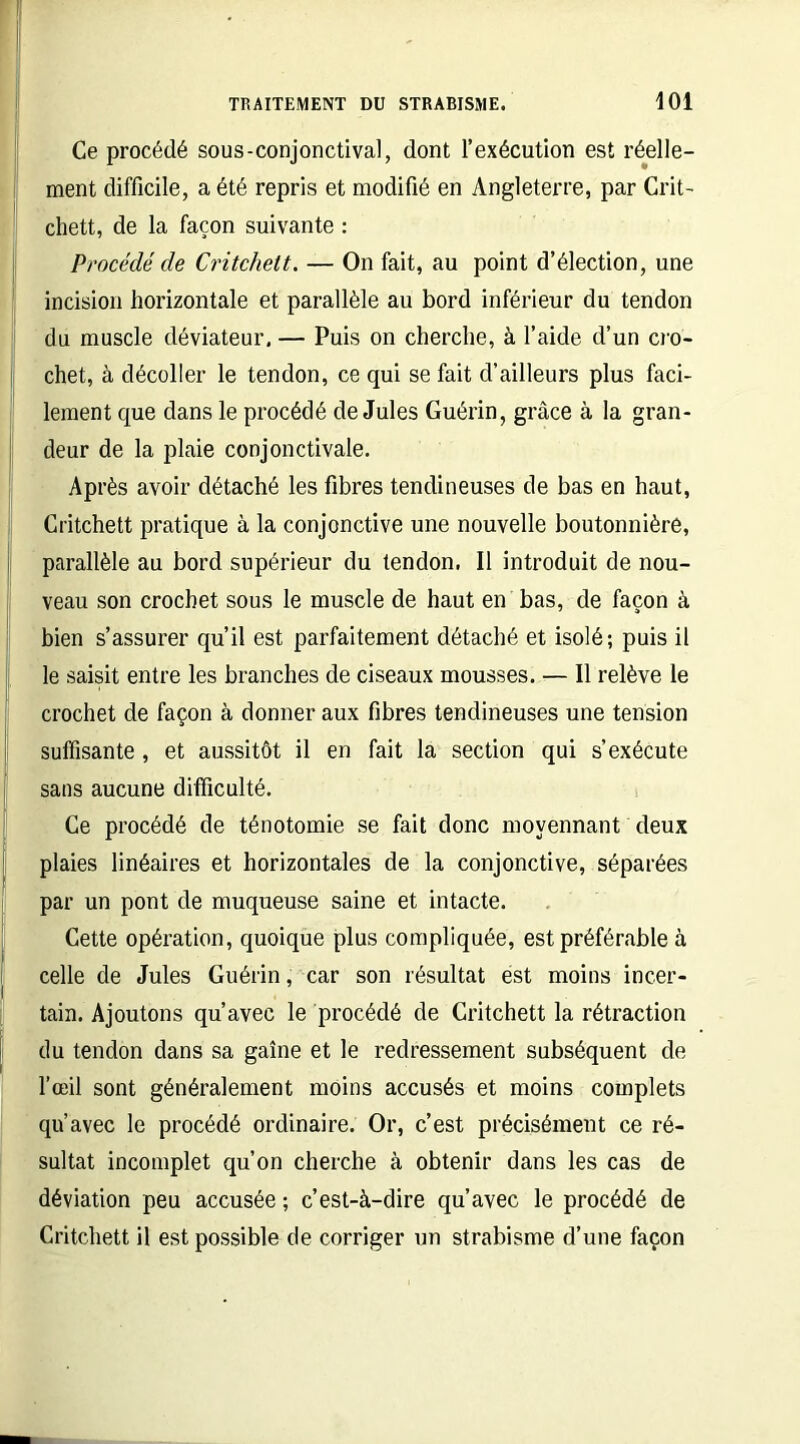 Ce procédé sous-conjonctival, dont l’exécution est réelle- ment difficile, a été repris et modifié en Angleterre, par Crit- chett, de la façon suivante : Procédé de Critchett. — On fait, au point d’élection, une incision horizontale et parallèle au bord inférieur du tendon du muscle déviateur. — Puis on cherche, à l’aide d’un cro- chet, à décoller le tendon, ce qui se fait d’ailleurs plus faci- lement que dans le procédé de Jules Guérin, grâce à la gran- deur de la plaie conjonctivale. Après avoir détaché les fibres tendineuses de bas en haut, Critchett pratique à la conjonctive une nouvelle boutonnière, parallèle au bord supérieur du tendon. Il introduit de nou- veau son crochet sous le muscle de haut en bas, de façon à bien s’assurer qu’il est parfaitement détaché et isolé; puis il le saisit entre les branches de ciseaux mousses. — Il relève le crochet de façon à donner aux fibres tendineuses une tension suffisante, et aussitôt il en fait la section qui s’exécute sans aucune difficulté. Ce procédé de ténotomie se fait donc moyennant deux plaies linéaires et horizontales de la conjonctive, séparées par un pont de muqueuse saine et intacte. Cette opération, quoique plus compliquée, est préférable à celle de Jules Guérin, car son résultat est moins incer- tain. Ajoutons qu’avec le procédé de Critchett la rétraction du tendon dans sa gaine et le redressement subséquent de l’œil sont généralement moins accusés et moins complets qu’avec le procédé ordinaire. Or, c’est précisément ce ré- sultat incomplet qu’on cherche à obtenir dans les cas de déviation peu accusée ; c’est-à-dire qu’avec le procédé de Critchett il est possible de corriger un strabisme d’une façon