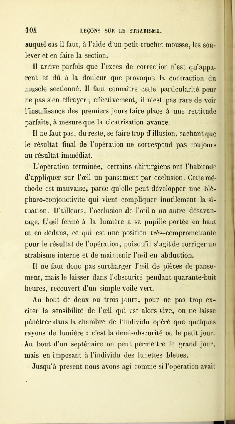 auquel eas il faut, à l’aide d’un petit crochet mousse, les sou- lever et en faire la section. 11 arrive parfois que l’excès de correction n’est q-u’appa- rent et dû à la douleur que provoque la contraction du muscle sectionné. Il faut connaître cette particularité pour ne pas s’en effrayer; effectivement, il n’est pas rare de voir Tinsuffisance des premiers jours faire place à une rectitude parfaite, à mesure que la cicatrisation avance. Il ne faut pas, du reste, se faire trop d’illusion, sachant que le résultat final de l’opération ne correspond pas toujours au résultat immédiat. L’opération terminée, certains chirurgiens ont l’habitude d’appliquer sur l’œil un pansement par occlusion. Cette mé- thode est mauvaise, parce quelle peut développer une blé- pharo-conjonctivite qui vient compliquer inutilement la si- tuation. D’ailleurs, l’occlusion de l’œil a un autre désavan- tage. L’œil fermé à la lumière a sa pupille portée en haut et en dedans, ce qui est une position très-compromettante pour le résultat de l’opération, puisqu’il s’agit de corriger un strabisme interne et de maintenir l’œil en abduction. Il ne faut donc pas surcharger l’œil de pièces de panse- ment, mais le laisser dans l’obscurité pendant quarante-huit heures, recouvert d’un simple voile vert. Au bout de deux ou trois jours, pour ne pas trop ex- citer la sensibilité de l’œil qui est alors vive, on ne laisse pénétrer dans la chambre de l’individu opéré que quelques rayons de lumière : c’est la demi-obscurité ou le petit jour. Au bout d’un septénaire on peut permettre le grand jour, mais en imposant à l’individu des lunettes bleues. Jusqu’à présent nous avons agi comme si l’opération avait