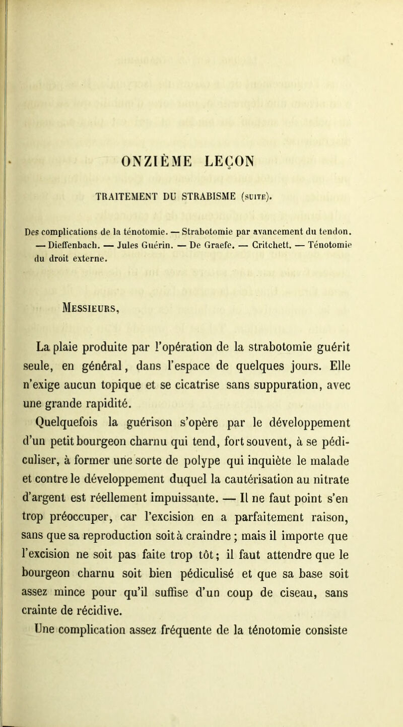 ONZIÈME LEÇON TRAITEMENT DU STRABISME (suite). Des complications de la ténotomie. — Strabotomie par avancement du tendon. — Dieflenbach. — Jules Guérin. — De Graefe. — Critchett. — Ténotomie du droit externe. Messieurs, La plaie produite par l’opération de la strabotomie guérit seule, en général, dans l’espace de quelques jours. Elle n’exige aucun topique et se cicatrise sans suppuration, avec une grande rapidité. Quelquefois la guérison s’opère par le développement d’un petit bourgeon charnu qui tend, fort souvent, à se pédl- culiser, à former une sorte de polype qui inquiète le malade et contre le développement duquel la cautérisation au nitrate d’argent est réellement impuissante. — Il ne faut point s’en trop préoccuper, car l’excision en a parfaitement raison, sans que sa reproduction soit à craindre ; mais il importe que l’excision ne soit pas faite trop tôt ; il faut attendre que le bourgeon charnu soit bien pédiculisé et que sa base soit assez mince pour qu’il suffise d’un coup de ciseau, sans crainte de récidive. Une complication assez fréquente de la ténotomie consiste