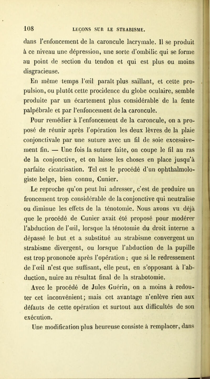 dans l’enfoncement de la caroncule lacrymale. Il se produit à ce niveau une dépression, une sorte d’ombilic qui se forme au point de section du tendon et qui est plus ou moins disgracieuse. En même temps l’œil paraît plus saillant, et cette pro- pulsion, ou plutôt cette procidence du globe oculaire, semble produite par un écartement plus considérable de la fente palpébrale et par l’enfoncement de la caroncule. Pour remédier à l’enfoncement de la caroncule, on a pro- posé de réunir après l’opération les deux lèvres de la plaie conjonctivale par une suture avec un fil de soie excessive- ment fin. — Une fois la suture faite, on coupe le fil au ras de la conjonctive, et on laisse les choses en place jusqu’à parfaite cicatrisation. Tel est le procédé d’un ophthalmolo- giste belge, bien connu, Cunier. Le reproche qu’on peut lui adresser, c’est de produire un froncement trop considérable de la conjonctive qui neutralise ou diminue les effets de la ténotomie. Nous avons vu déjà que le procédé de Cunier avait été proposé pour modérer l’abduction de l’œil, lorsque la ténotomie du droit interne a dépassé le but et a substitué au strabisme convergent un strabisme divergent, ou lorsque l’abduction de la pupille est trop prononcée après l’opération ; que si le redressement de l’œil n’est que suffisant, elle peut, en s'opposant à l’ab- duction, nuire au résultat final de la strabotomie. Avec le procédé de Jules Guérin, on a moins à redou- ter cet inconvénient; mais cet avantage n’enlève rien aux défauts de cette opération et surtout aux difficultés de son exécution. Une modification plus heureuse consiste à remplacer, dans