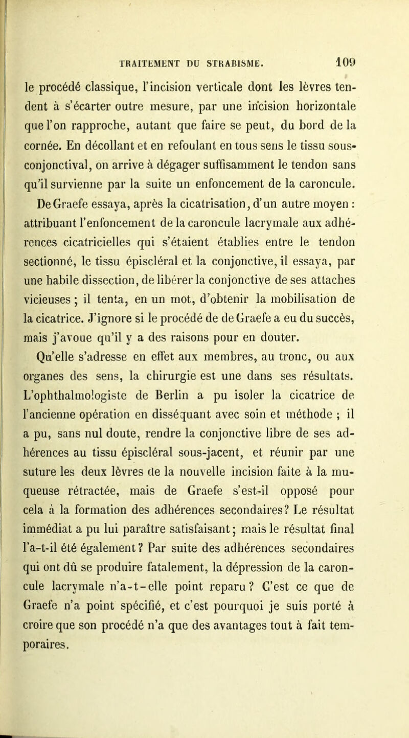 le procédé classique, l’incision verticale dont les lèvres ten- dent à s’écarter outre mesure, par une incision horizontale que l’on rapproche, autant que faire se peut, du bord delà cornée. En décollant et en refoulant en tous sens le tissu sous- conjonctival, on arrive à dégager suffisamment le tendon sans qu’il survienne par la suite un enfoncement de la caroncule. DeGraefe essaya, après la cicatrisation, d’un autre moyen : attribuant l’enfoncement de la caroncule lacrymale aux adhé- rences cicatricielles qui s’étaient établies entre le tendon sectionné, le tissu épiscléral et la conjonctive, il essaya, par une habile dissection, de libérer la conjonctive de ses attaches vicieuses ; il tenta, en un mot, d’obtenir la mobilisation de la cicatrice. J’ignore si le procédé de de Graefe a eu du succès, mais j’avoue qu’il y a des raisons pour en douter. Qu’elle s’adresse en effet aux membres, au tronc, ou aux organes des sens, la chirurgie est une dans ses résultats. L’ophthalmologiste de Berlin a pu isoler la cicatrice de l’ancienne opération en disséquant avec soin et méthode ; il a pu, sans nul doute, rendre la conjonctive libre de ses ad- hérences au tissu épiscléral sous-jacent, et réunir par une suture les deux lèvres de la nouvelle incision faite à la mu- queuse rétractée, mais de Graefe s’est-il opposé pour cela à la formation des adhérences secondaires? Le résultat immédiat a pu lui paraître satisfaisant ; mais le résultat final l’a-t-il été également ? Par suite des adhérences secondaires qui ont dû se produire fatalement, la dépression de la caron- cule lacrymale n’a-t-elle point reparu? C’est ce que de Graefe n’a point spécifié, et c’est pourquoi je suis porté à croire que son procédé n’a que des avantages tout à fait tem- poraires.