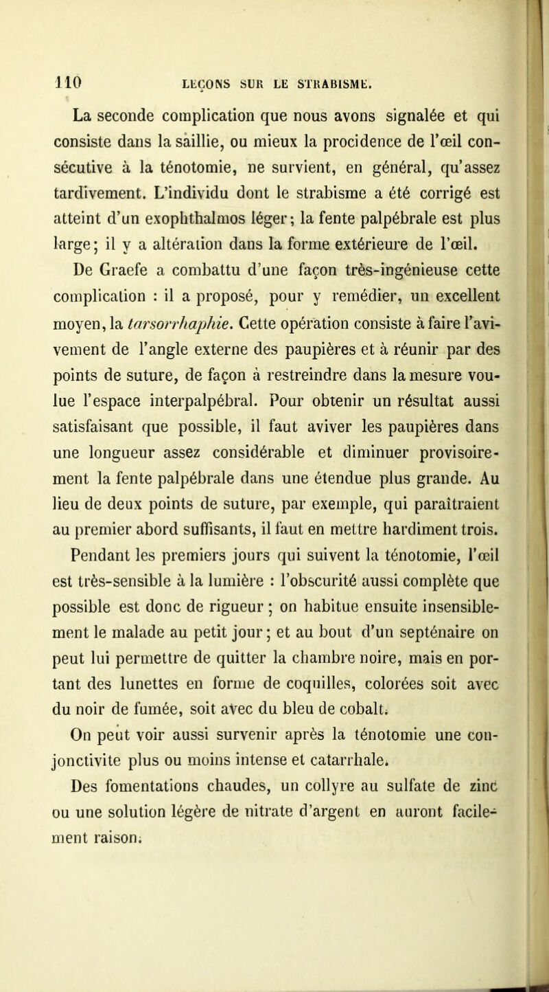 La seconde complication que nous avons signalée et qui consiste dans la saillie, ou mieux la procidence de l’œil con- sécutive à la ténotomie, ne survient, en général, qu’assez tardivement. L’individu dont le strabisme a été corrigé est atteint d’un exophthalmos léger; la fente palpébrale est plus large ; il y a altération dans la forme extérieure de l’œil. De Graefe a combattu d’une façon très-ingénieuse cette complication : il a proposé, pour y remédier, un excellent moyen, la tarsorrhaphie. Cette opération consiste à faire l’avi- vement de l’angle externe des paupières et à réunir par des points de suture, de façon à restreindre dans la mesure vou- lue l’espace interpalpébral. Pour obtenir un résultat aussi satisfaisant que possible, il faut aviver les paupières dans une longueur assez considérable et diminuer provisoire- ment la fente palpébrale dans une étendue plus grande. Au lieu de deux points de suture, par exemple, qui paraîtraient au premier abord suffisants, il faut en mettre hardiment trois. Pendant les premiers jours qui suivent la ténotomie, l’œil est très-sensible à la lumière : l’obscurité aussi complète que possible est donc de rigueur ; on habitue ensuite insensible- ment le malade au petit jour ; et au bout d’un septénaire on peut lui permettre de quitter la chambre noire, mais en por- tant des lunettes en forme de coquilles, colorées soit avec du noir de fumée, soit avec du bleu de cobalt; On peut voir aussi survenir après la ténotomie une con- jonctivite plus ou moins intense et catarrhale. Des fomentations chaudes, un collyre au sulfate de zinc ou une solution légère de nitrate d’argent en auront facile- ment raison;