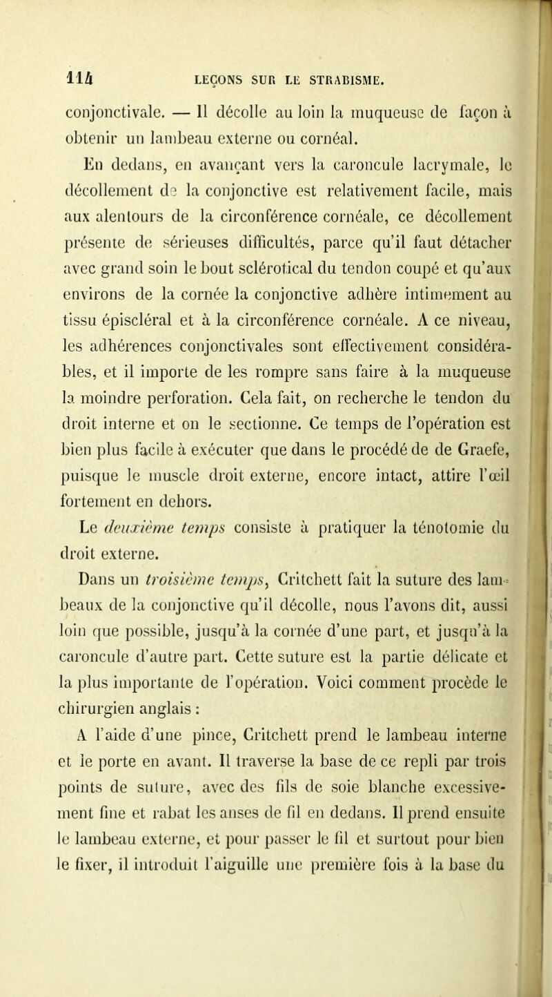 conjonctivale. — 11 décolle au loin la muqueuse de façon à obtenir un lambeau externe ou cornéal. En dedans, en avançant vers la caroncule lacrymale, le décollement de la conjonctive est relativement facile, mais aux alentours de la circonférence cornéale, ce décollement présente de sérieuses difficultés, parce qu’il faut détacher avec grand soin le bout sclérotical du tendon coupé et qu’aux environs de la cornée la conjonctive adhère intimement au tissu épiscléral et à la circonférence cornéale. A ce niveau, les adhérences conjonctivales sont effectivement considéra- bles, et il importe de les rompre sans faire à la muqueuse la moindre perforation. Cela fait, on recherche le tendon du droit interne et on le sectionne. Ce temps de l’opération est bien plus facile à exécuter que dans le procédé de de Graefe, puisque le muscle droit externe, encore intact, attire l’œil fortement en dehors. Le deuxième temps consiste à pratiquer la ténotomie du droit externe. Dans un troisième temps, Critchett fait la suture des lam- beaux de la conjonctive qu’il décolle, nous l’avons dit, aussi loin que possible, jusqu’à la cornée d’une part, et jusqu’à la caroncule d’autre part. Cette suture est la partie délicate et la plus importante de l’opération. Voici comment procède le chirurgien anglais : A l’aide d’une pince, Critchett prend le lambeau interne et le porte en avant. Il traverse la base de ce repli par trois points de suture, avec des fds de soie blanche excessive- ment fine et rabat les anses de fil en dedans. 11 prend ensuite le lambeau externe, et pour passer le fil et surtout pour bien le fixer, il introduit l’aiguille une première fois à la base du