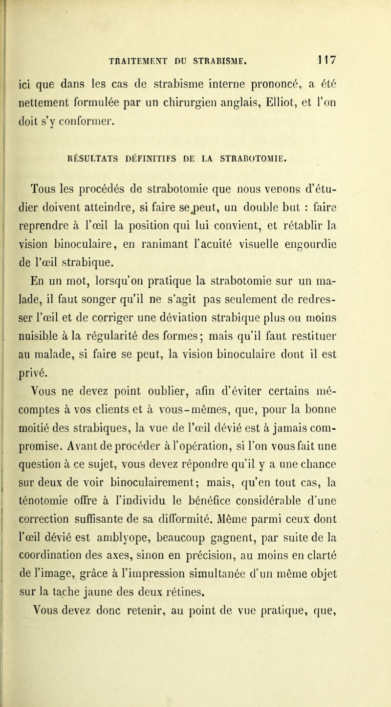 ici que dans les cas de strabisme interne prononcé, a été nettement formulée par un chirurgien anglais, Elliot, et l’on doit s’y conformer. RÉSULTATS DÉFINITIFS DE LA STRABOTOMIE. Tous les procédés de strabotomie que nous venons d’étu- dier doivent atteindre, si faire sejaeut, un double but : faire reprendre à l’œil la position qui lui convient, et rétablir la vision binoculaire, en ranimant l’acuité visuelle engourdie de l’œil strabique. En un mot, lorsqu’on pratique la strabotomie sur un ma- lade, il faut songer qu’il ne s’agit pas seulement de redres- ser l’œil et de corriger une déviation strabique plus ou moins 1 nuisible à la régularité des formes; mais qu’il faut restituer au malade, si faire se peut, la vision binoculaire dont il est privé. Vous ne devez point oublier, afin d’éviter certains mé- comptes à vos clients et à vous-mêmes, que, pour la bonne moitié des strabiques, la vue de l’œil dévié est à jamais com- promise. Avant de procéder à l’opération, si l’on vous fait une question à ce sujet, vous devez répondre qu’il y a une chance sur deux de voir binoculairement; mais, qu’en tout cas, la ténotomie offre à l’individu le bénéfice considérable d’une correction suffisante de sa difformité. Même parmi ceux dont l’œil dévié est amblyope, beaucoup gagnent, par suite de la coordination des axes, sinon en précision, au moins en clarté de l’image, grâce à l’impression simultanée d’un même objet sur la tache jaune des deux rétines. Vous devez donc retenir, au point de vue pratique, que,