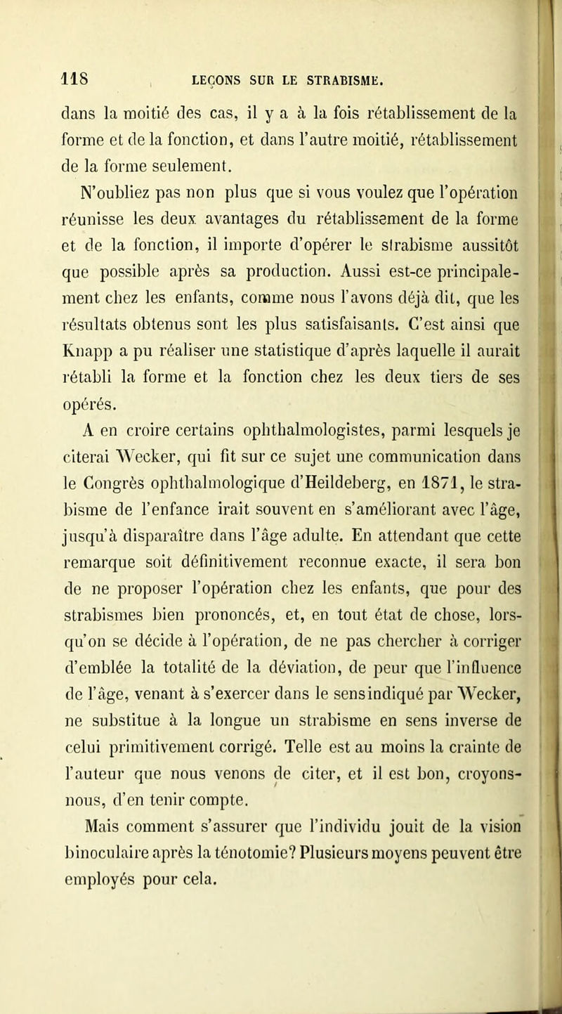 dans la moitié des cas, il y a à la fois rétablissement de la forme et de la fonction, et dans l’autre moitié, rétablissement de la forme seulement. N’oubliez pas non plus que si vous voulez que l’opération réunisse les deux avantages du rétablissement de la forme et de la fonction, il importe d’opérer le strabisme aussitôt que possible après sa production. Aussi est-ce principale- ment chez les enfants, comme nous l’avons déjà dit, que les résultats obtenus sont les plus satisfaisants. C’est ainsi que Knapp a pu réaliser une statistique d’après laquelle il aurait rétabli la forme et la fonction chez les deux tiers de ses opérés. A en croire certains ophtalmologistes, parmi lesquels je citerai Wecker, qui fit sur ce sujet une communication dans le Congrès ophtalmologique d’Heildeberg, en 1871, le stra- bisme de l’enfance irait souvent en s’améliorant avec l’âge, jusqu’à disparaître dans l’âge adulte. En attendant que cette remarque soit définitivement reconnue exacte, il sera bon de ne proposer l’opération chez les enfants, que pour des strabismes bien prononcés, et, en tout état de chose, lors- qu’on se décide à l’opération, de ne pas chercher à corriger d’emblée la totalité de la déviation, de peur que l’influence de l’âge, venant à s’exercer dans le sens indiqué par Wecker, ne substitue à la longue un strabisme en sens inverse de celui primitivement corrigé. Telle est au moins la crainte de l’auteur que nous venons de citer, et il est bon, croyons- nous, d’en tenir compte. Mais comment s’assurer que l’individu jouit de la vision binoculaire après la ténotomie? Plusieurs moyens peuvent être employés pour cela.